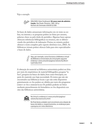 7373
Metodologia Cientíﬁca e da Pesquisa
Unidade 3
Veja o exemplo
DRUCKER, Peter Ferdinand. 50 casos reais de adminis-
tração. São Paulo: Pioneira, 1983. 245 p.
Número de Chamada: 658.00722 D85
As bases de dados armazenam informações em - ou on-
line, via internet, e as pesquisas podem ser feitas por assunto,
palavras-chave ou pelo título do periódico. Algumas bases apenas
oferecem referências bibliográﬁcas ou resumos, não se diferen-
ciando dos periódicos de indexação. Outras, no entanto, podem
oferecer o texto completo pelo suporte eletrônico (, 2002). As
bibliotecas virtuais podem oferecer links para sites especializados
e bases de dados.
Veja, por exemplo, como funciona a biblioteca virtual
da Biblioteca Universitária da Unisul pelo seguinte
endereço: www.unisul.br/paginas/setores/bu/BUvir-
tual/index.html
A obtenção do material na biblioteca universitária poderá ser feita
por meio de empréstimos de material bibliográﬁco, pesquisa “in
loco”, pesquisa em banco de dados, bem como fotocópias, em
parte do material, caso haja necessidade. Os textos que não são
encontrados nas bibliotecas locais e que não estão disponíveis
gratuitamente on-line podem ser obtidos por meio dos programas
 on-line e /. Os pedidos poderão ser feitos
mediante preenchimento de formulários on-line disponíveis nos
sites das bibliotecas universitárias.
Na Unisul o endereço é: www.unisul.br/paginas/
setores/bu/seoncomu.html
No ﬁnal desta unidade você encontrará uma relação de
bases de dados e, respectivamente, os endereços para
a pesquisa em meio eletrônico.
 