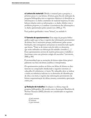 7474
Universidade do Sul de Santa Catarina
e) Leitura do material: Obtido o material para a pesquisa, o
próximo passo é a sua leitura. A leitura, para ﬁns de realização da
pesquisa bibliográﬁca tem os seguintes objetivos: a) identiﬁcar as
informações e os dados constantes do material impresso; b) esta-
belecer relações entre as informações e os dados obtidos com o
problema proposto; e c) analisar a consistência das informações e
os dados apresentados pelos autores ( 2002, p. 77).
Você poderá aprofundar o tema “leitura”, na unidade 4.
f) Tomada de apontamentos: Esta etapa da pesquisa biblio-
gráﬁca supõe que se faça o registro das informações provenientes
da leitura. Isso é necessário porque, infelizmente, pelas nossas
limitações, não conseguimos armazenar na memória tudo aquilo
que lemos. “Trata-se de tomar nota de todos os elementos
que serão utilizados na elaboração do trabalho cientíﬁco. [...]
Esses apontamentos servem de matéria prima para o trabalho e
funcionam como um primeiro estágio de rascunho.” (,
2000, p. 80).
É recomendável que as anotações da leitura sejam feitas princi-
palmente nas fases da leitura analítica e interpretativa.
Os apontamentos podem ser feitos em ﬁchas de leitura ou dire-
tamente no computador obedecendo a seguinte estrutura: a)
cabeçalho; b) referência; e c) texto. No cabeçalho deve-se indicar
o título, na referência indicam-se os elementos de identiﬁcação
da obra e no texto, o registro das informações provenientes da
leitura: esquematização de idéias, resumo, comentário, apreciação
crítica, etc.
g) Redação do trabalho: A redação é a última etapa da
pesquisa bibliográﬁca. De acordo com a Associação Brasileira de
Normas Técnicas (2002), deverão ser considerados os seguintes
elementos:
a) pré-textuais
b) textuais
c) pós-textuais
 