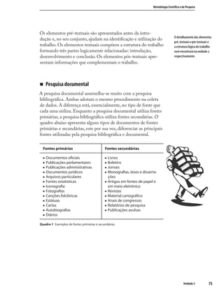 7575
Metodologia Cientíﬁca e da Pesquisa
Unidade 3
Os elementos pré-textuais são apresentados antes da intro-
dução e, no seu conjunto, ajudam na identiﬁcação e utilização do
trabalho. Os elementos textuais compõem a estrutura do trabalho
formando três partes logicamente relacionadas: introdução,
desenvolvimento e conclusão. Os elementos pós-textuais apre-
sentam informações que complementam o trabalho.
„ Pesquisa documental
A pesquisa documental assemelha-se muito com a pesquisa
bibliográﬁca. Ambas adotam o mesmo procedimento na coleta
de dados. A diferença está, essencialmente, no tipo de fonte que
cada uma utiliza. Enquanto a pesquisa documental utiliza fontes
primárias, a pesquisa bibliográﬁca utiliza fontes secundárias. O
quadro abaixo apresenta alguns tipos de documentos de fontes
primárias e secundárias, este por sua vez, diferenciar as principais
fontes utilizadas pela pesquisa bibliográﬁca e documental.
Fontes primárias Fontes secundárias
„ Documentos oﬁciais
„ Publicações parlamentares
„ Publicações administrativas
„ Documentos jurídicos
„ Arquivos particulares
„ Fontes estatísticas
„ Iconograﬁa
„ Fotograﬁas
„ Canções folclóricas
„ Estátuas
„ Cartas
„ Autobiograﬁas
„ Diários
„ Livros
„ Boletins
„ Jornais
„ Monograﬁas, teses e disserta-
ções
„ Artigos em fontes de papel e
em meio eletrônico
„ Revistas
„ Material cartográﬁco
„ Anais de congressos
„ Relatórios de pesquisa
„ Publicações avulsas
Quadro 1 Exemplos de fontes primárias e secundárias.
O detalhamento dos elementos
pré, textuais e pós-textuais e
a estrutura lógica do trabalho
você encontrará na unidade .
respectivamente.
 