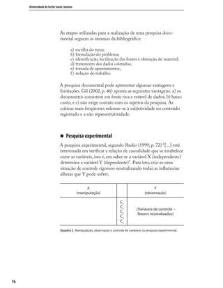 7676
Universidade do Sul de Santa Catarina
As etapas utilizadas para a realização de uma pesquisa docu-
mental seguem as mesmas da bibliográﬁca:
a) escolha do tema;
b) formulação do problema;
c) identiﬁcação, localização das fontes e obtenção do material;
d) tratamento dos dados coletados;
e) tomada de apontamentos;
f) redação do trabalho.
A pesquisa documental pode apresentar algumas vantagens e
limitações. Gil (2002, p. 46) aponta as seguintes vantagens: a) os
documentos consistem em fonte rica e estável de dados; b) baixo
custo; e c) não exige contato com os sujeitos da pesquisa. As
críticas mais freqüentes referem-se à subjetividade no conteúdo
registrado e a não representatividade.
„ Pesquisa experimental
A pesquisa experimental, segundo Rudio (1999, p. 72) “[...] está
interessada em veriﬁcar a relação de causalidade que se estabelece
entre as variáveis, isto é, em saber se a variável X (independente)
determina a variável Y (dependente)”. Para isto, cria-se uma
situação de controle rigoroso neutralizando todas as inﬂuências
alheias que Y pode sofrer.
X
(manipulação)
Y
(observação)
C1
C2
C3
C4
Cn
(Variáveis de controle –
fatores neutralizados)
Quadro 2 Manipulação, observação e controle de variáveis na pesquisa experimental.
 