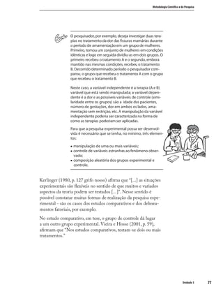 7777
Metodologia Cientíﬁca e da Pesquisa
Unidade 3
O pesquisador, por exemplo, deseja investigar duas tera-
pias no tratamento da dor das ﬁssuras mamárias durante
o período de amamentação em um grupo de mulheres.
Primeiro, tomou um conjunto de mulheres em condições
idênticas e logo em seguida dividiu-as em dois grupos. O
primeiro recebeu o tratamento A e o segundo, embora
mantido nas mesmas condições, recebeu o tratamento
B. Decorrido determinado período o pesquisador com-
parou, o grupo que recebeu o tratamento A com o grupo
que recebeu o tratamento B.
Neste caso, a variável independente é a terapia (A e B)
variável que está sendo manipulada; a variável depen-
dente é a dor e as possíveis variáveis de controle (simi-
laridade entre os grupos) são a idade das pacientes,
número de gestações, dor em ambos os lados, ama-
mentação sem restrição, etc. A manipulação da variável
independente poderia ser caracterizada na forma de
como as terapias poderiam ser aplicadas.
Para que a pesquisa experimental possa ser desenvol-
vida é necessário que se tenha, no mínimo, três elemen-
tos:
„ manipulação de uma ou mais variáveis;
„ controle de variáveis estranhas ao fenômeno obser-
vado;
„ composição aleatória dos grupos experimental e
controle.
Kerlinger (1980, p. 127 grifo nosso) aﬁrma que “[...] as situações
experimentais são ﬂexíveis no sentido de que muitos e variados
aspectos da teoria podem ser testados [...]”. Nesse sentido é
possível constatar muitas formas de realização da pesquisa expe-
rimental - são os casos dos estudos comparativos e dos delinea-
mentos fatoriais, por exemplo.
No estudo comparativo, em tese, o grupo de controle dá lugar
a um outro grupo experimental. Vieira e Hosse (2001, p. 59),
aﬁrmam que “Nos estudos comparativos, testam-se dois ou mais
tratamentos.”
 