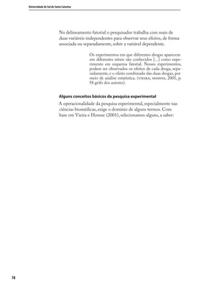 7878
Universidade do Sul de Santa Catarina
No delineamento fatorial o pesquisador trabalha com mais de
duas variáveis independentes para observar seus efeitos, de forma
associada ou separadamente, sobre a variável dependente.
Os experimentos em que diferentes drogas aparecem
em diferentes níveis são conhecidos [...] como expe-
rimento em esquema fatorial. Nesses experimentos,
podem ser observados os efeitos de cada droga, sepa-
radamente, e o efeito combinado das duas drogas, por
meio de análise estatística. (; , 2001, p.
58 grifo dos autores).
Alguns conceitos básicos da pesquisa experimental
A operacionalidade da pesquisa experimental, especialmente nas
ciências biomédicas, exige o domínio de alguns termos. Com
base em Vieira e Hossne (2001), selecionamos alguns, a saber:
 