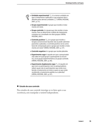7979
Metodologia Cientíﬁca e da Pesquisa
Unidade 3
„ Unidade experimental: “[...] é a menor unidade em
que o tratamento é aplicado e cuja resposta não é
afetada pelas demais unidades [...]”(VIERA; HOSSNE,
2001, p. 51).
„ Grupo experimental: é grupo que recebe o trata-
mento em teste.
„ Grupo controle: é o grupo que não recebe o trata-
mento. Para se determinar o efeito do tratamento
compara-se o resultado nos dois grupos (VIERA;
HOSSNE, 2001)
„ Controle positivo: “[...] é o grupo que recebe a
terapia convencional. Quando não se pode submeter
pacientes a placebo, o controle positivo serve como
base de comparação para o grupo que recebe o trata-
mento em teste”(VIERA; HOSSNE, 2001, p. 57).
„ Controle negativo: é o grupo que recebe placebo.
„ Experimento cego: é aquele em que o pesquisador
não sabe em qual grupo o participante se encon-
tra, se ao grupo experimental ou ao grupo controle.
(VIERA; HOSSNE, 2001, p. 66).
„ Experimento duplamente cego: “[...] é aquele em
que nem os participantes nem os pesquisadores
sabem quais são os participantes que estão rece-
bendo o tratamento em teste e quais os que estão
recebendo o tratamento padrão ou o placebo”
(VIERA; HOSSNE, 2001, p. 67).
„ Estudo de caso controle
Nos estudos de caso controle investiga-se os fatos após a sua
ocorrência, sem manipular a variável independente.
 