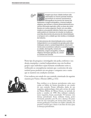 8080
Universidade do Sul de Santa Catarina
Imagine que duas cidades tenham sido
colonizadas no mesmo período histórico
que tenham as mesmas características
demográﬁcas em termos de número de
habitantes e origem etnográﬁca, a mesma tradição
religiosa, que tenham o mesmo desenvolvimento eco-
nômico (formação agrícola), enﬁm, as duas são seme-
lhantes em muitos aspectos. Porém, em uma delas
instala-se uma grande indústria. Neste caso, o pesqui-
sador poderia se interessar em estudar as mudanças
ocorridas decorrentes do processo de industrialização
e comparar com a cidade que não recebeu a instalação
da indústria.
O (não) processo de industrialização seria a variável
independente e as conseqüências geradas pela indus-
trialização seriam a variável dependente: desenvolvi-
mento sócio-econômico-cultural e a semelhança entre
as cidades: demograﬁa, número de
habitantes, origem etnográﬁca, tradição
religiosa, formação agrícola, etc. seriam
as variáveis de controle.
Neste tipo de pesquisa o investigador não pode, conforme o seu
desejo, manipular a variável independente, mas sim localizar
grupos cujos indivíduos sejam bastante semelhantes entre si,
veriﬁcando as conseqüências naturais que o acréscimo de uma
variável possa produzir em um grupo e comparar com o outro
que se manteve em condições normais.
Cruz realizou um estudo de caso controle, sintetizado da seguinte
maneira por Vieira e Hossne (2001, p. 111):
Para veriﬁcar se as doenças periodontais estão asso-
ciadas ao hábito de fumar, procedeu-se um estudo
de caso controle. Foram utilizados, dados de um
inquérito, epidemiológico feito pelo serviço de saúde
da Polícia Militar de Minas Gerais, no período de
junho a outubro de 1998. Dos militares avaliados
nesse inquérito, foram amostrados 95 homens com
doença periodontal. Esses militares foram, poste-
riormente, pareados com 95, sem a doença. Os pares
eram do sexo masculino, de mesma faixa etária, e de
mesma graduação. Com base nos dados coletados, foi
possível concluir que o fumo é um fator de risco para
as doenças periodontais.
 