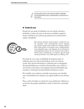 8282
Universidade do Sul de Santa Catarina
As principais técnicas de coleta de dados utilizadas
nos levantamentos são o questionário, a entrevista e o
formulário.
„ Estudo de caso
Estudo de caso pode ser deﬁnido com um estudo exaustivo,
profundo e extenso de uma ou de poucas unidades, empirica-
mente veriﬁcáveis, de maneira que permita seu conhecimento
amplo e detalhado.
Nas ciências, durante muito tempo, o estudo de caso
foi encarado como procedimento pouco rigoroso,
que serviria apenas para estudos de maneira explora-
tória. Hoje, porém, é encarado como o delineamento
mais adequado para a investigação de um fenômeno
contemporâneo dentro de seu contexto real, onde os
limites entre o fenômeno e o contexto não são clara-
mente percebidos. (, 2001 apud , 2002, p. 54).
O estudo de caso, como modalidade de pesquisa, pode ser
utilizado tanto nas ciências biomédicas como nas ciências
sociais. Nas ciências biomédicas é utilizado para a investigação
das peculiaridades que envolvem determinados casos clínicos e
nas ciências sociais para a investigação das particularidades que
envolvem a formação de determinados fenômenos sociais.
Por unidade-caso podemos entender uma pessoa, uma família,
uma comunidade, uma empresa, um regime político, uma doença,
etc.
Para a coleta de dados no estudo de casos geralmente utilizam-se
as técnicas da pesquisa qualitativa, sendo a entrevista a principal
delas.
 