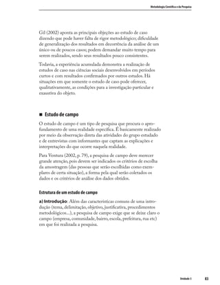 8383
Metodologia Cientíﬁca e da Pesquisa
Unidade 3
Gil (2002) aponta as principais objeções ao estudo de caso
dizendo que pode haver falta de rigor metodológico; diﬁculdade
de generalização dos resultados em decorrência da análise de um
único ou de poucos casos; podem demandar muito tempo para
serem realizados, sendo seus resultados pouco consistentes.
Todavia, a experiência acumulada demonstra a realização de
estudos de caso nas ciências sociais desenvolvidos em períodos
curtos e com resultados conﬁrmados por outros estudos. Há
situações em que somente o estudo de caso pode oferecer,
qualitativamente, as condições para a investigação particular e
exaustiva do objeto.
„ Estudo de campo
O estudo de campo é um tipo de pesquisa que procura o apro-
fundamento de uma realidade especíﬁca. É basicamente realizado
por meio da observação direta das atividades do grupo estudado
e de entrevistas com informantes que captam as explicações e
interpretações do que ocorre naquela realidade.
Para Ventura (2002, p. 79), a pesquisa de campo deve merecer
grande atenção, pois devem ser indicados os critérios de escolha
da amostragem (das pessoas que serão escolhidas como exem-
plares de certa situação), a forma pela qual serão coletados os
dados e os critérios de análise dos dados obtidos.
Estrutura de um estudo de campo
a) Introdução: Além das características comuns de uma intro-
dução (tema, delimitação, objetivo, justiﬁcativa, procedimentos
metodológicos...), a pesquisa de campo exige que se deixe claro o
campo (empresa, comunidade, bairro, escola, prefeitura, rua etc)
em que foi realizada a pesquisa.
 