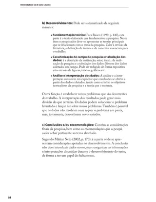 8484
Universidade do Sul de Santa Catarina
b) Desenvolvimento: Pode ser sistematizado da seguinte
maneira:
„ Fundamentação teórica: Para Rauen (1999, p. 140), esta
parte é o texto elaborado que fundamentou a pesquisa. Neste
item o pesquisador deve-se apresentar as teorias principais
que se relacionam com o tema da pesquisa. Cabe à revisão da
literatura, a deﬁnição de termos e de conceitos essenciais para
o trabalho.
„ Caracterização do campo de pesquisa e tabulação dos
dados: é a descrição da instituição, setor, local... de reali-
zação da pesquisa e a tabulação dos dados: Síntese dos dados
coletados em campo. Pode ser redigido de forma expositiva
e/ou através de ﬁguras, tabelas, gráﬁcos etc.
„ Análise e interpretação dos dados: A análise e a inter-
pretação consistem em explicitar que conclusões se obtêm a
partir dos dados coletados, tendo como critério os objetivos
norteadores da pesquisa e a teoria que o sustenta.
Outra função é estabelecer novos problemas que são decorrentes
do trabalho. A interpretação dos resultados pode gerar mais
dúvidas do que certezas. Os dados podem solucionar o problema
levantado e lançar luz sobre novos problemas.Também é possível
que os dados não resolvam nem sequer o problema em pauta,
mas, justamente, descortinem novos estudos.
c) Conclusões e/ou recomendações: Contém as considerações
ﬁnais da pesquisa, bem como as recomendações que o pesqui-
sador achar pertinente ao tema abordado.
Segundo Máttar Neto (2002, p. 170), é a parte onde se apre-
sentam considerações apoiadas no desenvolvimento. A conclusão
não deve introduzir dados novos, mas reorganizar as informações
e interpretações discutidas durante o desenvolvimento do texto,
de forma a ter um papel de fechamento.
 