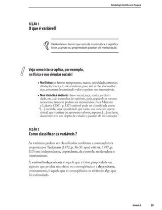 5959
Metodologia Cientíﬁca e da Pesquisa
Unidade 3
SEÇÃO 1
O que é variável?
Variável é um termo que vem da matemática e signiﬁca
fator, aspecto ou propriedade passível de mensuração.
Veja como isto se aplica, por exemplo,
na física e nas ciências sociais!
„ Na física: os fatores temperatura, massa, velocidade, extensão,
dilatação, força, etc. são variáveis, pois, sob certas circunstân-
cias, assumem determinado valor e podem ser mensuráveis.
„ Nas ciências sociais: classe social, raça, renda, escolari-
dade, etc., são exemplos de variáveis, pois, seguindo o mesmo
raciocínio, também podem ser mensurados. Para Marconi
e Lakatos (2003, p. 137) variável pode ser classiﬁcada como
“[...] medida; uma quantidade que varia; um conceito opera-
cional, que contém ou apresenta valores; aspecto, [...] ou fator,
discernível em um objeto de estudo e passível de mensuração.”
SEÇÃO 2
Como classiﬁcar as variáveis ?
As variáveis podem ser classiﬁcadas conforme a nomenclatura
proposta por Tuckmam (1972, p. 36-51 apud , 1997, p.
113) em: independente, dependente, de controle, moderadora e
interveniente.
A variável independente é aquela que é fator, propriedade ou
aspecto que produz um efeito ou conseqüência e a dependente,
inversamente, é aquela que é conseqüência ou efeito de algo que
foi estimulado.
 