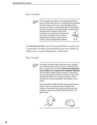 6060
Universidade do Sul de Santa Catarina
Veja os exemplos
O investigador quer saber se há relação signiﬁcativa
entre a classe social do réu e a sentença que é proferida
pelo juiz. Classe social seria a variável independente
(causa) e sentença, a variável dependente (conseqüên-
cia). Vamos supor que um pesquisador na área de ﬁsio-
terapia queira investigar a eﬁcácia da
crioterapia no tratamento de entorse de
tornozelo. Crioterapia seria a variável
independente (causa) e tratamento de
entorse a variável dependente (efeito).
A variável de controle é aquele fator, propriedade ou aspecto que
o pesquisador neutraliza, propositalmente, para não interferir na
relação entre a variável independente e dependente.
Veja o exemplo:
Para saber se determinado tratamento (uma substân-
cia) tem efeito sobre o peso de ratos, um pesquisador
fez um experimento. Primeiro, tomou um conjunto de
ratos similares e os manteve em condições idênticas
durante algum tempo. Depois, dividiu o conjunto de
ratos em dois grupos. O primeiro recebeu a substância
adicionada à ração, mas o segundo grupo, embora
mantido nas mesmas condições, não recebeu a subs-
tância.
Decorrido determinado período, o pesquisador pesou
todos os ratos e comparou o peso do grupo que
recebeu o tratamento com o peso do grupo que não
recebeu o tratamento. (VIEIRA; HOSSNE, 2001, p. 49
grifo nosso).
 