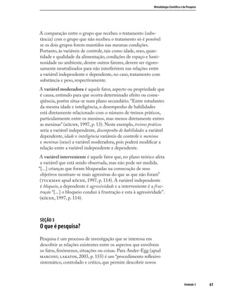 6161
Metodologia Cientíﬁca e da Pesquisa
Unidade 3
A comparação entre o grupo que recebeu o tratamento (subs-
tância) com o grupo que não recebeu o tratamento só é possível
se os dois grupos forem mantidos nas mesmas condições.
Portanto, às variáveis de controle, tais como idade, sexo, quan-
tidade e qualidade da alimentação, condições de espaço e lumi-
nosidade no ambiente, dentre outros fatores, devem ser rigoro-
samente neutralizados para não interferirem nas relações entre
a variável independente e dependente, no caso, tratamento com
substância e peso, respectivamente.
A variável moderadora é aquele fator, aspecto ou propriedade que
é causa, estímulo para que ocorra determinado efeito ou conse-
qüência, porém situa-se num plano secundário. “Entre estudantes
da mesma idade e inteligência, o desempenho de habilidades
está diretamente relacionado com o número de treinos práticos,
particularmente entre os meninos, mas menos diretamente entres
as meninas” (, 1997, p. 13). Neste exemplo, treinos práticos
seria a variável independente, desempenho de habilidades a variável
dependente, idade e inteligência variáveis de controle e meninos
e meninas (sexo) a variável moderadora, pois poderá modiﬁcar a
relação entre a variável independente e dependente.
A variável interveniente é aquele fator que, no plano teórico afeta
a variável que está sendo observada, mas não pode ser medida.
“[...] crianças que foram bloqueadas na consecução de seus
objetivos mostram-se mais agressivas do que as que não foram”
( apud , 1997, p. 114). A variável independente
é bloqueio, a dependente é agressividade e a interveniente é a frus-
tração “[...] o bloqueio conduz à frustração e esta à agressividade”.
(, 1997, p. 114).
SEÇÃO 3
O que é pesquisa?
Pesquisa é um processo de investigação que se interessa em
descobrir as relações existentes entre os aspectos que envolvem
os fatos, fenômenos, situações ou coisas. Para Ander-Egg (apud
; , 2003, p. 155) é um “procedimento reﬂexivo
sistemático, controlado e crítico, que permite descobrir novos
 