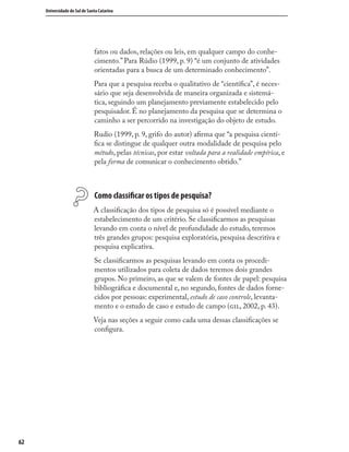 6262
Universidade do Sul de Santa Catarina
fatos ou dados, relações ou leis, em qualquer campo do conhe-
cimento.” Para Rúdio (1999, p. 9) “é um conjunto de atividades
orientadas para a busca de um determinado conhecimento”.
Para que a pesquisa receba o qualitativo de “cientíﬁca”, é neces-
sário que seja desenvolvida de maneira organizada e sistemá-
tica, seguindo um planejamento previamente estabelecido pelo
pesquisador. É no planejamento da pesquisa que se determina o
caminho a ser percorrido na investigação do objeto de estudo.
Rudio (1999, p. 9, grifo do autor) aﬁrma que “a pesquisa cientí-
ﬁca se distingue de qualquer outra modalidade de pesquisa pelo
método, pelas técnicas, por estar voltada para a realidade empírica, e
pela forma de comunicar o conhecimento obtido.”
Como classiﬁcar os tipos de pesquisa?
A classiﬁcação dos tipos de pesquisa só é possível mediante o
estabelecimento de um critério. Se classiﬁcarmos as pesquisas
levando em conta o nível de profundidade do estudo, teremos
três grandes grupos: pesquisa exploratória, pesquisa descritiva e
pesquisa explicativa.
Se classiﬁcarmos as pesquisas levando em conta os procedi-
mentos utilizados para coleta de dados teremos dois grandes
grupos. No primeiro, as que se valem de fontes de papel: pesquisa
bibliográﬁca e documental e, no segundo, fontes de dados forne-
cidos por pessoas: experimental, estudo de caso controle, levanta-
mento e o estudo de caso e estudo de campo (, 2002, p. 43).
Veja nas seções a seguir como cada uma dessas classiﬁcações se
conﬁgura.
 