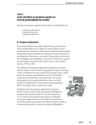 6363
Metodologia Cientíﬁca e da Pesquisa
Unidade 3
SEÇÃO 4
Como classiﬁcar as pesquisas quanto ao
nível de profundidade do estudo?
Os tipos de pesquisa segundo nível podem ser classiﬁcados em:
„ pesquisa exploratória,
„ pesquisa descritiva;
„ pesquisa explicativa
„ Pesquisa exploratória
O principal objetivo da pesquisa exploratória é proporcionar
maior familiaridade com o objeto de estudo. Muitas vezes o
pesquisador não dispõe de conhecimento suﬁciente para formular
adequadamente um problema ou elaborar de forma mais precisa
uma hipótese. Nesse caso, é necessário “desencadear um processo
de investigação que identiﬁque a natureza do fenômeno e aponte
as características essenciais das variáveis que se quer estudar”
(, 1997, p. 126).
Os problemas da pesquisa exploratória geralmente não apre-
sentam relações entre variáveis. O pesquisador apenas constata e
estuda a freqüência de uma variável. No exemplo, “qual o perﬁl
motor das crianças matriculadas na escola x”?, identiﬁca-
se apenas uma variável, no caso, perﬁl motor. No campo
da geograﬁa, por exemplo, poderíamos fazer um levan-
tamento do perﬁl etário de uma determinada população.
Neste caso, idade seria a variável em estudo.
O planejamento da pesquisa exploratória é bastante
ﬂexível e pode assumir caráter de pesquisa bibliográﬁca,
pesquisa documental, estudos de caso, levantamentos,
etc. As técnicas de pesquisas que podem ser utilizadas
na pesquisa exploratória são: formulários, questionários,
entrevistas, ﬁchas para registro de avaliações clínicas, leitura e
documentação quando se tratar de pesquisa bibliográﬁca.
 