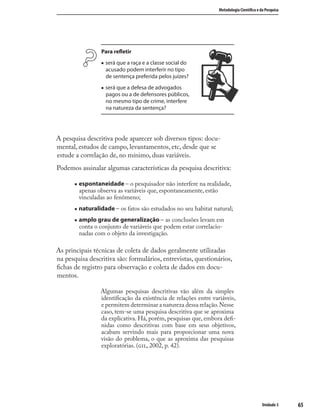 6565
Metodologia Cientíﬁca e da Pesquisa
Unidade 3
Para reﬂetir
„ será que a raça e a classe social do
acusado podem interferir no tipo
de sentença preferida pelos juízes?
„ será que a defesa de advogados
pagos ou a de defensores públicos,
no mesmo tipo de crime, interfere
na natureza da sentença?
A pesquisa descritiva pode aparecer sob diversos tipos: docu-
mental, estudos de campo, levantamentos, etc, desde que se
estude a correlação de, no mínimo, duas variáveis.
Podemos assinalar algumas características da pesquisa descritiva:
„ espontaneidade – o pesquisador não interfere na realidade,
apenas observa as variáveis que, espontaneamente, estão
vinculadas ao fenômeno;
„ naturalidade – os fatos são estudados no seu habitat natural;
„ amplo grau de generalização – as conclusões levam em
conta o conjunto de variáveis que podem estar correlacio-
nadas com o objeto da investigação.
As principais técnicas de coleta de dados geralmente utilizadas
na pesquisa descritiva são: formulários, entrevistas, questionários,
ﬁchas de registro para observação e coleta de dados em docu-
mentos.
Algumas pesquisas descritivas vão além da simples
identiﬁcação da existência de relações entre variáveis,
e permitem determinar a natureza dessa relação.Nesse
caso, tem-se uma pesquisa descritiva que se aproxima
da explicativa. Há, porém, pesquisas que, embora deﬁ-
nidas como descritivas com base em seus objetivos,
acabam servindo mais para proporcionar uma nova
visão do problema, o que as aproxima das pesquisas
exploratórias. (, 2002, p. 42).
 