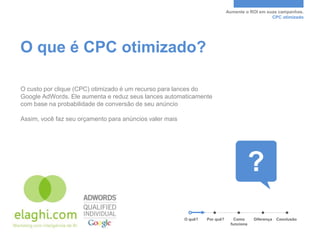 Aumente o ROI em suas campanhas.
                                                                                                CPC otimizado




O que é CPC otimizado?

O custo por clique (CPC) otimizado é um recurso para lances do
Google AdWords. Ele aumenta e reduz seus lances automaticamente
com base na probabilidade de conversão de seu anúncio

Assim, você faz seu orçamento para anúncios valer mais




                                                         O quê?   Por quê?      Como     Diferença   Conclusão
                                                                              funciona
 