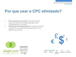 Aumente o ROI em suas campanhas.
                                                                                                CPC otimizado




Por que usar o CPC otimizado?

•   Para aumentar os lucrosEle automaticamente
    aloca seu dinheiro nos cliques que têm maior
    probabilidade de conversão
•   Ele lhe permite experimentarEle monitora o próprio
    impacto em sua campanha deixando intacto uma
    parte de seus lances




                                                                              £                €

                                                                     €               $               £



                                                         O quê?   Por quê?      Como     Diferença   Conclusão
                                                                              funciona
 