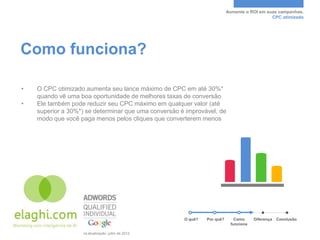Aumente o ROI em suas campanhas.
                                                                                                              CPC otimizado




Como funciona?

•        O CPC otimizado aumenta seu lance máximo de CPC em até 30%*
         quando vê uma boa oportunidade de melhores taxas de conversão
•        Ele também pode reduzir seu CPC máximo em qualquer valor (até
         superior a 30%*) se determinar que uma conversão é improvável, de
         modo que você paga menos pelos cliques que converterem menos




                                                                       O quê?   Por quê?      Como     Diferença   Conclusão
                                                                                            funciona

*Fonte: dados internos do Google. Última atualização: julho de 2012.
 