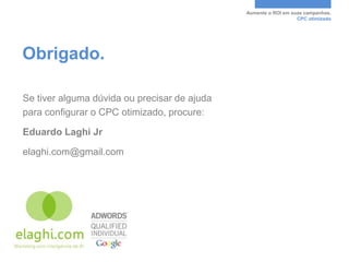 Aumente o ROI em suas campanhas.
                                                                 CPC otimizado




Obrigado.

Se tiver alguma dúvida ou precisar de ajuda
para configurar o CPC otimizado, procure:

Eduardo Laghi Jr

elaghi.com@gmail.com
 