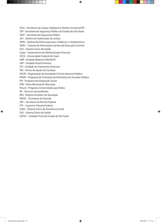 SEJU - Secretaria da Justiça, Cidadania e Direitos Humanos/PR
SSP - Secretaria de Segurança Pública do Estado de São Paulo
SESP - Secretaria da Segurança Pública
SAJ - Sistema de Automação da Justiça
SIPIA - Sistema de Informação para a Infância e a Adolescência
SIVEC – Sistema de Informações da Vara de Execução Criminal
SUS - Sistema Único de Saúde
Suapi - Subsecretaria de Administração Prisional
UFCE - Universidade Federal do Ceará
UMI - Unidade Materno-Infantil/RJ
UPF - Unidade Penal Feminina
UTI - Unidade de Tratamento Intensivo
TAC - Termo de Ajuste de Conduta
OSCIP - Organização da Sociedade Civil de Interesse Público
PASEP - Programa de Formação do Patrimônio do Servidor Público
PIS - Programa de Integração Social
PNE - Plano Nacional de Educação
Prouni - Programa Universidade para Todos
RE – Recurso extraordinário
RPA - Regime Periódico de Apuração
SEFAZ – Secretaria da Fazenda
SRF – Secretaria da Receita Federal
STF – Supremo Tribunal Federal
SUAS - Sistema Único de Assistência Social
SUS - Sistema Único de Saúde
UFESP – Unidade Fiscal do Estado de São Paulo
Ana Gabriela (pronta).indd 10 24/03/2015 17:17:36
 