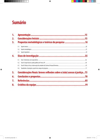 Sumário
1.	 Apresentação............................................................................................13
2.	 Considerações Iniciais .....................................................................15
3.	 Propostas metodológicas e teóricas da pesquisa ...............................18
3.1.	 Aporte teórico .............................................................................................................................................................................................20
3.2.	 Aporte metodológico ..................................................................................................................................................................................23
3.3.	 Aporte legislativo ........................................................................................................................................................................................29
4.	 Eixos de investigação ......................................................................35
4.1.	 Eixo I: Entrevistas com especialistas ...........................................................................................................................................................36
4.2.	 Eixo II: Grupo focal na cadeia pública de Franca-SP ....................................................................................................................................38
4.3.	 Eixo III:Visitas in loco e observação de unidades do Sistema Prisional feminino..........................................................................................45
4.4.	 Quadrinhos: ilustrações a partir dos campos de pesquisa............................................................................................................................71
5.	 Considerações finais: breves reflexões sobre o (não) acesso à justiça...73
6.	 Conclusões e propostas....................................................................78
7.	Referências.....................................................................................85
8.	 Créditos da equipe...........................................................................91
Ana Gabriela (pronta).indd 11 24/03/2015 17:17:36
 