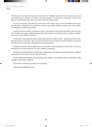 14
PENSANDO O DIREITO, No
51
neficiadas pelos resultados dessa pesquisa, oxalá estejam em liberdade, generosamente se abriram conosco, nos
deram depoimentos, contaram suas histórias, pensaram propostas, nos desafiaram e estimularam. A vocês nossa
gratidão e compromisso de que suas vozes e anseios estão aqui representados.
Às nossas entrevistadas especialistas que gentilmente abriram espaço em suas rotinas de trabalho para nos rece-
ber, conversar e compartilhar suas experiências, trazendo a estas páginas reflexões e propostas que nos possibilita-
ram mergulhar na temática deste estudo.
Às gestoras prisionais, agentes, operadoras do direito, representantes e funcionárias dos poderes executivos esta-
duais, membras das equipes multidisciplinares e demais personagens que pacientemente nos receberam, viabiliza-
ram visitas e nos concederam entrevistas.
Às Secretarias responsáveis pela administração penitenciária dos estados visitados – Minas Gerais, Paraná, Ceará,
Bahia, Rio de Janeiro e São Paulo – bem como à Comisión de Cárceles de la Defensoría General de la Nación, da província
de Buenos Aires por possibilitar a viabilização das investigações in loco.
À professora Laura Beth Nielsen pelos preciosos ensinamentos“multimetodológicos”, fundamentais ao desenvol-
vimento desta e de futuras pesquisas. Seu amor à pesquisa é contagiante.
À professora Ela Wiecko Volkmer de Castilho pela cuidadosa leitura do relatório parcial desta pesquisa e valorosas
contribuições para seu aprimoramento e desenvolvimento.
À Universidade Estadual Paulista Júlio de Mesquita Filho (UNESP) e Universidade Presbiteriana Mackenzie (UPM)
pelo apoio institucional e acadêmico.
Ao Fernando e ao Paulo pelo carinho e apoio constantes.
À Dona Cida pela detalhada revisão.
Ana Gabriela (pronta).indd 14 24/03/2015 17:17:36
 