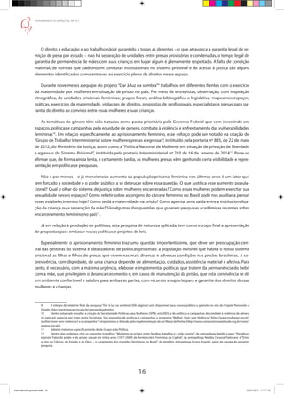16
PENSANDO O DIREITO, No
51
O direito à educação e ao trabalho não é garantido a todas as detentas – o que atravanca a garantia legal de re-
mição de pena por estudo – não há separação de unidades entre presas provisórias e condenadas, o tempo legal de
garantia de permanência de mães com suas crianças em lugar algum é plenamente respeitado. A falta de condição
material, de normas que padronizem condutas institucionais no sistema prisional e de acesso à justiça são alguns
elementos identificados como entraves ao exercício pleno de direitos nesse espaço.
Durante nove meses a equipe do projeto “Dar à luz na sombra”9
trabalhou em diferentes frentes com o exercício
da maternidade por mulheres em situação de prisão no país. Por meio de entrevistas, observação, com inspiração
etnográfica, de unidades prisionais femininas; grupos focais; análise bibliográfica e legislativa; mapeamos espaços,
práticas, exercícios de maternidade, violações de direitos, propostas de profissionais, especialistas e presas para ga-
rantia do direito ao convívio entre essas mulheres e suas crianças.				
As temáticas de gênero têm sido tratadas como pauta prioritária pelo Governo Federal que vem investindo em
espaços, políticas e campanhas pela equidade de gênero, combate à violência e enfrentamento das vulnerabilidades
femininas10
. Em relação especificamente ao aprisionamento feminino, esse esforço pode ser notado na criação do
“Grupo de Trabalho Interministerial sobre mulheres presas e egressas”, instituído pela portaria nº 885, de 22 de maio
de 2012, do Ministério da Justiça; assim como a“Política Nacional de Mulheres em situação de privação de liberdade
e egressas do Sistema Prisional”, instituída pela portaria Interministerial nº 210 de 16 de Janeiro de 201411
. Pode-se
afirmar que, de forma ainda lenta, e certamente tardia, as mulheres presas vêm ganhando certa visibilidade e repre-
sentação em políticas e pesquisas.
Não é por menos – o já mencionado aumento da população prisional feminina nos últimos anos é um fator que
tem forçado a sociedade e o poder público a se debruçar sobre essa questão. O que justifica esse aumento popula-
cional? Qual o olhar do sistema de justiça sobre mulheres encarceradas? Como essas mulheres podem exercitar sua
sexualidade nesses espaços? Como refletir sobre as origens do cárcere feminino no Brasil pode nos auxiliar a pensar
esses estabelecimentos hoje? Como se dá a maternidade na prisão? Como apontar uma saída entre a institucionaliza-
ção da criança ou a separação da mãe? São algumas das questões que guiaram pesquisas acadêmicas recentes sobre
encarceramento feminino no país12
.
Já em relação à produção de políticas, esta pesquisa de natureza aplicada, tem como escopo final a apresentação
de propostas para embasar novas políticas e projetos de leis.
Especialmente o aprisionamento feminino traz uma questão importantíssima, que deve ser preocupação cen-
tral das gestoras do sistema e idealizadoras de políticas prisionais: a população invisível que habita o nosso sistema
prisional, as filhas e filhos de presas que vivem nas mais diversas e adversas condições nas prisões brasileiras. A so-
brevivência, com dignidade, de uma criança depende de alimentação, cuidados, assistência material e afetiva. Para
tanto, é necessário, com a máxima urgência, elaborar e implementar políticas que tratem da permanência do bebê
com a mãe, que privilegiem o desencarceramento e, em casos de manutenção da prisão, que esta convivência se dê
em ambiente confortável e salubre para ambas as partes, com recursos e suporte para a garantia dos direitos dessas
mulheres e crianças.
	
9	 A integra do relatório final da pesquisa “Dar à luz na sombra” (300 páginas) está disponível para acesso público e gratuito no site do Projeto Pensando o
Direito: http://participacao.mj.gov.br/pensandoodireito/
10	 Dentre estas vale ressaltar a criação da Secretaria de Políticas para Mulheres (SPM), em 2003, e de políticas e campanhas de combate à violência de gênero
no país, em especial por meio desta Secretaria. São exemplos de políticas e campanhas o programa “Mulher, Viver sem Violência” (http://www.mulheres.gov.br/
mulher-viver-sem-violencia/) e a campanha“Compromisso e Atitude, pela implementação da Lei Maria da Penha (http://www.compromissoeatitude.org.br/home/
pagina-inicial/).
11	 Adiante tratamos especificamente deste Grupo e da Política.
12	 Dentre elas podemos citar os seguintes trabalhos: “Mulheres na prisão: entre famílias, batalhas e a vida normal”, da antropóloga Natália Lagos; “Perpétuas
espirais: Falas do poder e do prazer sexual em trinta anos (1977-2009) da Penitenciária Feminina da Capital”, da antropóloga Natália Corazza Padovani; e “Entre
as leis da Ciência, do Estado e de Deus – o surgimento dos presídios femininos no Brasil”, da também antropóloga Bruna Angotti, parte da equipe da presente
pesquisa.
Ana Gabriela (pronta).indd 16 24/03/2015 17:17:36
 