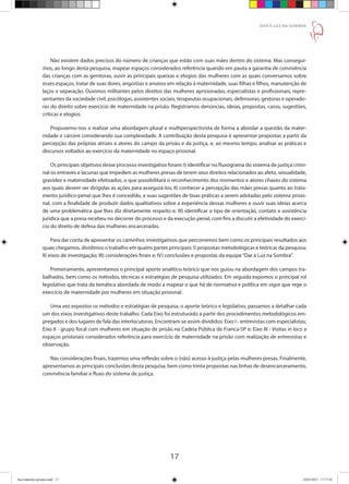 17
DAR À LUZ NA SOMBRA
Não existem dados precisos do número de crianças que estão com suas mães dentro do sistema. Mas consegui-
mos, ao longo desta pesquisa, mapear espaços considerados referência quando em pauta a garantia de convivência
das crianças com as genitoras, ouvir as principais queixas e elogios das mulheres com as quais conversamos sobre
esses espaços, tratar de suas dores, angústias e anseios em relação à maternidade, suas filhas e filhos, manutenção de
laços e separação. Ouvimos militantes pelos direitos das mulheres aprisionadas, especialistas e profissionais, repre-
sentantes da sociedade civil, psicólogas, assistentes sociais, terapeutas ocupacionais, defensoras, gestoras e operado-
ras do direito sobre exercício de maternidade na prisão. Registramos denúncias, ideias, propostas, casos, sugestões,
críticas e elogios.
Propusemo-nos a realizar uma abordagem plural e multiperspectivista de forma a abordar a questão da mater-
nidade e cárcere considerando sua complexidade. A contribuição desta pesquisa é apresentar propostas a partir da
percepção das próprias atrizes e atores do campo da prisão e da justiça, e, ao mesmo tempo, analisar as práticas e
discursos voltados ao exercício da maternidade no espaço prisional.
Os principais objetivos desse processo investigativo foram: I) identificar no fluxograma do sistema de justiça crimi-
nal os entraves e lacunas que impedem as mulheres presas de terem seus direitos relacionados ao afeto, sexualidade,
gravidez e maternidade efetivados, o que possibilitará o reconhecimento dos momentos e atores chaves do sistema
aos quais devem ser dirigidas as ações para assegurá-los; II) conhecer a percepção das mães presas quanto ao trata-
mento jurídico-penal que lhes é concedido, e suas sugestões de boas práticas a serem adotadas pelo sistema prisio-
nal, com a finalidade de produzir dados qualitativos sobre a experiência dessas mulheres e ouvir suas ideias acerca
de uma problemática que lhes diz diretamente respeito e; III) identificar o tipo de orientação, contato e assistência
jurídica que a presa recebeu no decorrer do processo e da execução penal, com fins a discutir a efetividade do exercí-
cio do direito de defesa das mulheres encarceradas.
Para dar conta de apresentar os caminhos investigativos que percorremos bem como os principais resultados aos
quais chegamos, dividimos o trabalho em quatro partes principais: I) propostas metodológicas e teóricas da pesquisa;
II) eixos de investigação; III) considerações finais e; IV) conclusões e propostas da equipe“Dar à Luz na Sombra”.
Primeiramente, apresentamos o principal aporte analítico-teórico que nos guiou na abordagem dos campos tra-
balhados, bem como os métodos, técnicas e estratégias de pesquisa utilizados. Em seguida expomos o principal rol
legislativo que trata da temática abordada de modo a mapear o que há de normativa e política em vigor que rege o
exercício de maternidade por mulheres em situação prisional.
Uma vez expostos os métodos e estratégias de pesquisa, o aporte teórico e legislativo, passamos a detalhar cada
um dos eixos investigativos deste trabalho. Cada Eixo foi estruturado a partir dos procedimentos metodológicos em-
pregados e dos lugares de fala das interlocutoras. Encontram-se assim divididos: Eixo I - entrevistas com especialistas;
Eixo II - grupo focal com mulheres em situação de prisão na Cadeia Pública de Franca-SP e; Eixo III - Visitas in loco a
espaços prisionais considerados referência para exercício de maternidade na prisão com realização de entrevistas e
observação.
Nas considerações finais, trazemos uma reflexão sobre o (não) acesso à justiça pelas mulheres presas. Finalmente,
apresentamos as principais conclusões desta pesquisa, bem como trinta propostas nas linhas de desencarceramento,
convivência familiar e fluxo do sistema de justiça.
Ana Gabriela (pronta).indd 17 24/03/2015 17:17:36
 