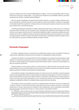 19
DAR À LUZ NA SOMBRA
acordo com Nielsen, para se dar conta da multiplicidade de um objeto – nesse caso a pesquisadora refere-se especi-
ficamente ao universo dos “estudos legais”– é necessário buscar abordá-lo em sua totalidade valendo-se, para tanto,
de pesquisas que utilizam a estratégia multimetodológica15
.
Além das opções metodológicas de coleta de dados, também adotamos, no presente relatório, diferentes méto-
dos de exposição dos resultados. Para além do texto acadêmico, optamos por trabalhar o conteúdo com linguagem
visual, através de desenhos e quadrinhos. A utilização de recursos visuais permite respiros ao texto e traz outros meios
para a reflexão sobre o conteúdo da pesquisa.
A escolha pela utilização de quadrinhos no relatório, destacando pontos chave no texto, deu-se com o intuito de
aproximar o leitor da temática por meio de apelos visuais. A linguagem dos quadrinhos é intermediária entre o texto
somente visual e aquele somente escrito. Por meio de falas coloquiais e imagens, o quadrinho possibilita maior apro-
ximação entre o texto e o cotidiano do leitor, permitindo que haja identificação entre os personagens e as narrativas.
Com apenas algumas“tirinhas”é possível compreender, em linhas gerais, a problemática tratada no relatório, tornan-
do a informação mais acessível aos diferentes públicos de leitores e leitoras.
Pensando a linguagem
Em relação à linguagem textual, é necessário que nos detenhamos, desde já, sobre uma reflexão de fundo que
surgiu durante a elaboração do presente texto e do contato com a bibliografia de estudos feministas.
A pesquisa em questão é uma“pesquisa feminina”. Ela foi realizada por uma equipe de sete pesquisadoras, todas
mulheres. As entrevistadas e participantes são, em sua quase totalidade, mulheres. Nosso campo é o sistema prisio-
nal feminino. A política pública que se pretende formular é direcionada à mulher. E o exercício da maternidade é um
tema, por excelência, do feminino.
Portanto utilizamos as formas gerais e plurais, na escrita do texto, no gênero feminino. Essa, para além de uma
escolha estilística, marca uma posição política, que vai ao encontro do sentido e pressuposto que norteiam a presente
pesquisa: questionar o feminino como exceção, como segundo plano.
Essa escolha foi inspirada e encorajada pelo contato com a obra Carta de uma orientadora: o primeiro projeto de
pesquisa da antropóloga Débora Diniz, na qual ela propõe a transgressão na linguagem ao escrevê-la no feminino. A
autora ressalta ter feito essa escolha “por coerência textual” à sua existência. Nós a fizemos por coerência textual ao
campo e ao universo que estamos pesquisando, e, assim como Diniz, por coerência a nós mesmas, equipe feminina
estudando a realidade das mulheres nos estabelecimentos prisionais femininos brasileiros.
Nós, mulheres, estamos acostumadas a nos incluir nas categorias plurais masculinas (“os alunos”,“os professores”,
“os juízes”). Contudo, os homens foram formados a partir do processo inverso, o gênero masculino é o geral, logo,
quando leem ou escutam o plural feminino a tendência é não se identificarem, não se reconhecerem como destina-
tários da mensagem, permanecerem fora de um universo que lhes é culturalmente estranho16
.
15	 Nielsen utiliza a metáfora do elefante para explicar sua proposta de abordagem multimetodológica: com os olhos vendados, pessoas apalpam um
elefante de diferentes ângulos, o que as permite ter apenas uma perspectiva táctil facetada do objeto total. A abordagem de um objeto a partir de um referencial
multimetodológico, permite que o objeto (no caso do exemplo, o elefante), seja percebido como um todo, ou ao menos de forma mais completa que se fosse
utilizado apenas um método (2010, pp. 952 e 970).
16	 Interessante notar que na introdução de seu clássico Como se faz uma tese, de 1977, o autor italiano Umberto Eco faz uma ressalva sobre o uso do gênero
masculino no seu texto. Em suas palavras:“uma derradeira advertência. O discurso que se segue é, obviamente, tanto para estudantes do sexo masculino quanto do
Ana Gabriela (pronta).indd 19 24/03/2015 17:17:36
 
