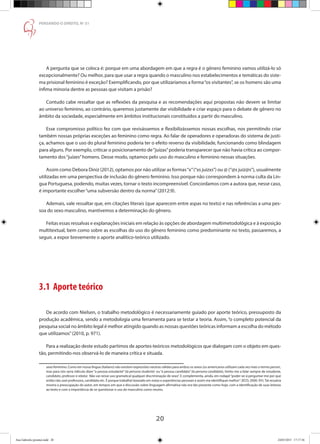 20
PENSANDO O DIREITO, No
51
A pergunta que se coloca é: porque em uma abordagem em que a regra é o gênero feminino vamos utilizá-lo só
excepcionalmente? Ou melhor, para que usar a regra quando o masculino nos estabelecimentos e temáticas do siste-
ma prisional feminino é exceção? Exemplificando, por que utilizaríamos a forma“os visitantes”, se os homens são uma
ínfima minoria dentre as pessoas que visitam a prisão?
Contudo cabe ressaltar que as reflexões da pesquisa e as recomendações aqui propostas não devem se limitar
ao universo feminino, ao contrário, queremos justamente dar visibilidade e criar espaço para o debate de gênero no
âmbito da sociedade, especialmente em âmbitos institucionais constituídos a partir do masculino.
Esse compromisso político fez com que revisássemos e flexibilizássemos nossas escolhas, nos permitindo criar
também nossas próprias exceções ao feminino como regra. Ao falar de operadores e operadoras do sistema de justi-
ça, achamos que o uso do plural feminino poderia ter o efeito reverso da visibilidade, funcionando como blindagem
para alguns. Por exemplo, criticar o posicionamento de“juízas”poderia transparecer que não havia crítica ao compor-
tamento dos“juízes”homens. Desse modo, optamos pelo uso do masculino e feminino nessas situações.
Assim como Debora Diniz (2012), optamos por não utilizar as formas“x”(“xs juizxs”) ou @ (“@s juiz@s”), usualmente
utilizadas em uma perspectiva de inclusão do gênero feminino. Isso porque não correspondem à norma culta da Lín-
gua Portuguesa, podendo, muitas vezes, tornar o texto incompreensível. Concordamos com a autora que, nesse caso,
é importante escolher“uma subversão dentro da norma”(2012:9).
Ademais, vale ressaltar que, em citações literais (que aparecem entre aspas no texto) e nas referências a uma pes-
soa do sexo masculino, mantivemos a determinação do gênero.
Feitas essas ressalvas e explanações iniciais em relação às opções de abordagem multimetodológica e à exposição
multitextual, bem como sobre as escolhas do uso do gênero feminino como predominante no texto, passaremos, a
seguir, a expor brevemente o aporte analítico-teórico utilizado.
3.1 Aporte teórico
De acordo com Nielsen, o trabalho metodológico é necessariamente guiado por aporte teórico, pressuposto da
produção acadêmica, sendo a metodologia uma ferramenta para se testar a teoria. Assim, “o completo potencial da
pesquisa social no âmbito legal é melhor atingido quando as nossas questões teóricas informam a escolha do método
que utilizamos”(2010, p. 971).
Para a realização deste estudo partimos de aportes-teóricos metodológicos que dialogam com o objeto em ques-
tão, permitindo-nos observá-lo de maneira crítica e situada.
sexo feminino. Como em nossa língua (italiano) não existem expressões neutras válidas para ambos os sexos (os americanos utilizam cada vez mais o termo person,
mas para nós seria ridículo dizer “a pessoa estudante” (la persona studente) ou “a pessoa candidata” (la persona candidata), limito-me a falar sempre de estudante,
candidato, professor e relator. Não vai nesse uso gramatical qualquer discriminação de sexo”. E complementa, ainda, em rodapé“poder-se-á perguntar-me por que
então não usei professora, candidata etc. É porque trabalhei baseado em notas e experiências pessoais e assim me identifiquei melhor”. (ECO, 2000: XV).Tal ressalva
mostra a preocupação do autor, em tempos em que a discussão sobre linguagem afirmativa não era tão presente como hoje, com a identificação de suas leitoras
ao texto e com a importância de se questionar o uso do masculino como neutro.
Ana Gabriela (pronta).indd 20 24/03/2015 17:17:36
 