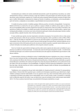 21
DAR À LUZ NA SOMBRA
Considerando que o direito vem sendo constituído basicamente a partir de experiências masculinas, seu caráter
antropocêntrico alcança e conforma inclusive o lugar das mulheres como personagens do sistema de justiça, sejam
elas presas, juízas, promotoras, agentes etc. O sistema de justiça enquanto heteronormativo assinala um lugar social
para a mulher inferiorizado e excepcional em relação ao homem. As políticas, as instituições, as leis são pensadas a
partir do homem, e adaptadas às necessidades e especificidades do encarceramento feminino.
O modelo de justiça esconde e inviabiliza qualquer diferença positiva, tornando-a desigualdade. A excepciona-
lidade do feminino no sistema faz com que as políticas e espaços voltados às mulheres presas sejam as sobras. O
discurso de igualdade jurídica esconde a hegemonia masculina no campo da lei. O discurso jurídico é hermético, não
questiona as políticas de verdade e os efeitos que produz. Na dimensão de poder no campo jurídico, o gênero atua
na disputa pela verdade, e se inscreve como mais um binarismo pelo qual o sistema de justiça opera: homem-mulher;
acusação-defesa, culpado-inocente; mãe-criminosa, dentre outros.
É nesse sentido que aponta uma das importantes conclusões da pesquisa. Foi recorrente entre as mães presas
ouvidas pela pesquisa o relato de que a juíza/juiz criminal não perguntou sobre a gravidez ou sobre as filhas e filhos
da ré – a fala de uma delas ao responder se a juíza do caso não tinha notado a sua gestação avançada, é um retrato
contundente: “ela nem olhou pra mim, quanto mais pra minha barriga”. Da mesma forma, nenhuma detenta com as
quais conversamos tinha informações precisas de seu processo relativo à guarda e a grande maioria relatou que nun-
ca foram intimadas e/ou levadas para audiências cíveis enquanto estavam na prisão.
Esse é um retrato da superveniência da lógica punitiva sobre outros aspectos da vida social, na medida em que a
presença na audiência criminal é priorizada – na maioria das vezes há intimação, transporte e escolta – em detrimento
ao direito de participar e ser ouvida em processos de decisão acerca dos aspectos sóciofamiliares que envolvem a vida
dessas mulheres.
A representação criminosa se sobrepõe às outras. A subjetividade da presa é reduzida ao seu crime e o interroga-
tório é seu único momento de fala, uma fala pautada, engasgada, limitada ao que lhe foi perguntado. Da mesma ma-
neira, à juíza/juiz da infância não interessa a situação processual da presa, o tempo de pena da condenada, ou quanto
tempo falta para os benefícios de mudança de regime. No campo de pesquisa identificamos uma ausência de escuta
da mulher acerca de seus desejos e suas possibilidades. A categoria criminosa basta para deslegitimar a presa como
boa mãe, logo, a decisão não leva em conta o contexto específico daquela mulher ao blindar suas possibilidades de
exercício da maternidade.
Trabalhamos com a perspectiva de que toda maternidade em situação prisional é vulnerável. As pesquisadoras
Laura Mattar e Simone Grilo Diniz apontam para a existência de hierarquias reprodutivas que determinam a legiti-
midade e aceitação social das maternidades. A seu ver, aspectos como raça, classe social, faixa etária, parceria sexual
e reprodutiva são fatores que podem tornar maternidades mais ou menos aceitas, sendo “a somatória e a interação
entre os diferentes aspectos da mulher o que vai determinar o grau de aceitação social a determinada maternidade”
(2012: 114). Para as autoras é possível traçar uma pirâmide de hierarquias reprodutivas, na qual:
quanto maior o número de aspectos ditos negativos presentes na mulher ou no casal, ao exercitarem
maternidade e/ou a reprodução e cuidado com os filhos, mais próximos estarão da base da pirâmide
hierárquica e, ainda, menor será o exercício de direitos humanos – o que revela, a exclusão social a que
estão submetidos. O mesmo vale no sentido oposto: quanto maior o número de aspectos vistos como
‘positivos’ que uma mulher e/ou casal tenha, mais valorizada será a maternidade e/ou a reprodução e
cuidado com os filhos, bem como mais frequente o exercício de seus direitos humanos.
Ana Gabriela (pronta).indd 21 24/03/2015 17:17:36
 