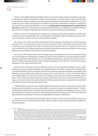 22
PENSANDO O DIREITO, No
51
Dentre as maternidades apontadas por Mattar e Diniz como as menos aceitas, logo mais vulneráveis, estão aque-
las exercidas por “infratoras, sobretudo as mulheres que estão presas, já que foram contra a ‘dita natureza feminina’,
ou seja, de pessoa passiva e cuidadora, jamais transgressora.”Motivadas por estas reflexões, trabalhamos com o pres-
suposto de que as “sujeitas” desta pesquisa são mulheres que exercitam maternidades vulneráveis e gestações de
risco. A partir desse pressuposto defendemos a tese de que toda gestação no espaço prisional é uma gravidez de
alto risco, logo, bastaria a comprovação de situação de prisão da mulher para a aplicação da modalidade domiciliar
prevista no inciso IV artigo 318 Código de Processo Penal, mesmo antes do sétimo mês de gestação.
Ademais, o exercício de maternidade em situação de prisão aparece de forma geral mediado e controlado pelas
instituições de controle. Raquel Santos (2011, p. 60) denomina“maternidade vigiada-controlada”o exercício da vivên-
cia da maternagem contextos restritivos e permanentemente vigiados.
Nos situamos nesse campo de disputa, inspiradas pela teoria de Bourdieu, especialmente no texto A dominação
masculina (2012), no qual reivindicou o lugar do homem na reflexão feminista; mas também de Carol Smart (1994,
p. 32/33) para quem “a entrada de feministas no campo do direito converteu este em um lugar de luta ao invés de
um instrumento de luta”. É desde esse lugar teórico e político de resistência à dominação masculina e ao cárcere, que
produzimos nossas reflexões e nos guiamos nos campos da pesquisa.
Nesse sentido, além do aporte teórico da criminologia crítica e criminologia feminista, a presente pesquisa dialoga
com a teoria de gênero contemporânea. Inspiradas por Reinharz (1992) trabalhamos com uma perspectiva multime-
todológica guiada pela teoria feminista, com uma abordagem transdisciplinar, orientada para mudança social, im-
buída na compreensão da diversidade humana envolvida, privilegiando a auto reflexão e a conexão com as pessoas
estudadas e com as interlocutoras desse texto.
Partimos de um ponto básico de que as diferenças sexuais têm uma importância simbólica que gera arranjos
hierárquicos concretos de gênero que devem ser considerados quando em análise um espaço tão marcado pela dife-
rença social atribuída aos sexos e aos gêneros. A prisão é por excelência espaço demarcado pelo sexo biológico, onde
diferentes arranjos de gênero estão presentes e são agenciados a todo momento. O uso de um referencial analítico
que considera“gênero como elemento constitutivo das relações sociais, baseado nas diferenças percebidas entre os
sexos”17
(Scott, 1994) é chave para compreender o espaço prisional feminino, o (não) exercício da maternidade nesse
espaço, as escolhas normativas e de gestão voltadas às mulheres grávidas e puérperas, as expectativas e conceitos em
torno da maternidade normal, aceita, permitida e sadia.
Trabalhamos gênero, portanto, como categoria ordenadora da análise do campo, considerando-o conceito analí-
tico que permite compreender arranjos de subjetividade e a criação de categorias no ambiente estudado18
.Transitan-
do pelas fronteiras disciplinares, em especial aquelas do direito, da criminologia, da antropologia, do serviço social e
da sociologia, fomos a campo munidas de um referencial analítico que lida com gênero como um conceito relacional
capaz de auxiliar na identificação e denúncia de desigualdades e hierarquias estabelecidas.
Utilizamos esse instrumental teórico para programarmos e efetuarmos nossas visitas aos estabelecimentos prisio-
nais, pensarmos nossos questionários de entrevistas, refletirmos sobre as nossas propostas de políticas públicas e de
alteração legislativa.
17	 Estamos cientes das teorias que desconstroem o sexo como base biológica essencial, evidenciando que é igualmente socialmente construído como o
gênero (ver BUTLER, 2003; e MOORE, 1997). Nesse sentido, gênero é utilizado como“a construção discursiva dos sexos”. A prisão, dividida entre unidades masculinas
e femininas, utiliza a base biológica do sexo como categoria distintiva fundamental para definir o público de cada um dos estabelecimentos. Sexo nesse espaço é
tratado como categoria essencial não discutida – se é mulher vai para a prisão feminina, se é homem vai para a masculina. Assim, optamos por trabalhar os arranjos
de gênero que partem da base biológica sexual essencializada, pois nesses espaços a“mulher”é tratada como categoria biológica universal.
18	 Como se dão os arranjos de gênero naquele espaço (os diferentes tipos de mulheres que aparecem ali!) como “boa mãe”, “má mãe”, “mãe folgada”, “mãe
zelosa”, dentre outras. “Essa é boa mãe”,“ah, tem mulher que não é mãe, não consegue ser mãe”ou mesmo uma mescla de preconceito social com preconceito de
gênero, como aparece na fala de uma agente ouvida pela pesquisa“essas ai [referindo-se às presas], espirram e têm filho. Não é como a gente. É muito diferente!”.
Ana Gabriela (pronta).indd 22 24/03/2015 17:17:36
 