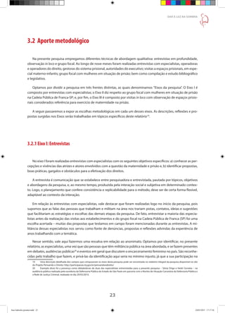 23
DAR À LUZ NA SOMBRA
3.2 Aporte metodológico
Na presente pesquisa empregamos diferentes técnicas de abordagem qualitativa: entrevistas em profundidade,
observação in loco e grupo focal. Ao longo de nove meses foram realizadas entrevistas com especialistas, operadoras
e operadores do direito, gestoras do sistema prisional, autoridades do executivo; visitas a espaços prisionais, em espe-
cial materno-infantis; grupo focal com mulheres em situação de prisão; bem como compilação e estudo bibliográfico
e legislativo.
Optamos por dividir a pesquisa em três frentes distintas, as quais denominamos ”Eixos da pesquisa”. O Eixo I é
composto por entrevistas com especialistas; o Eixo II diz respeito ao grupo focal com mulheres em situação de prisão
na Cadeia Pública de Franca-SP; e, por fim, o Eixo III é composto por visitas in loco com observação de espaços prisio-
nais considerados referência para exercício de maternidade na prisão.
A seguir passaremos a expor as escolhas metodológicas em cada um desses eixos. As descrições, reflexões e pro-
postas surgidas nos Eixos serão trabalhadas em tópicos específicos deste relatório19
.
3.2.1 Eixo I: Entrevistas
No eixo I foram realizadas entrevistas com especialistas com os seguintes objetivos específicos: a) conhecer as per-
cepções e vivências das atrizes e atores envolvidos com a questão da maternidade e prisão e, b) identificar propostas,
boas práticas, gargalos e obstáculos para a efetivação dos direitos.
A entrevista é comunicação que se estabelece entre pesquisadora e entrevistada, pautada por tópicos, objetivos
e abordagens da pesquisa, e, ao mesmo tempo, produzida pela interação social e subjetiva em determinado contex-
to. Logo, o planejamento que confere consistência e replicabilidade para o método, deve ser de certa forma flexível,
adaptável ao contexto da interação.
Em relação às entrevistas com especialistas, vale destacar que foram realizadas logo no início da pesquisa, pois
supomos que as falas das pessoas que trabalham e militam na área nos trariam pistas, contatos, ideias e sugestões
que facilitariam as estratégias e escolhas das demais etapas da pesquisa. De fato, entrevistar a maioria das especia-
listas antes da realização das visitas aos estabelecimentos e do grupo focal na Cadeia Pública de Franca (SP) foi uma
escolha acertada – muitas das propostas que testamos em campo foram mencionadas durante as entrevistas. A mi-
litância dessas especialistas nos serviu como fonte de denúncias, propostas e reflexões advindas da experiência de
anos trabalhando com a temática.
Nesse sentido, vale aqui fazermos uma ressalva em relação ao anonimato. Optamos por identificar, no presente
relatório, as especialistas, uma vez que são pessoas que têm militância pública na área abordada, e se fazem presentes
em debates, audiências públicas20
e eventos em geral que discutem o encarceramento feminino no país. São reconhe-
cidas pelo trabalho que fazem, e privá-las da identificação aqui seria no mínimo injusto, já que a sua participação na
19	 Uma descrição detalhada dos campos que compuseram os eixos desta pesquisa pode ser encontrada no relatório integral da pesquisa disponível no site
do Projeto Pensando o Direito: http://participacao.mj.gov.br/pensandoodireito/
20	 Exemplo disso foi a presença como debatedoras de duas das especialistas entrevistadas para a presente pesquisa – Sônia Drigo e Heidi Cerneka – na
audiência pública realizada pela ouvidoria da Defensoria Pública do Estado de São Paulo em parceria com o Núcleo de Situação Carcerária da Defensoria Pública e
a Rede de Justiça Criminal, realizada no dia 29/03/2014.
Ana Gabriela (pronta).indd 23 24/03/2015 17:17:36
 