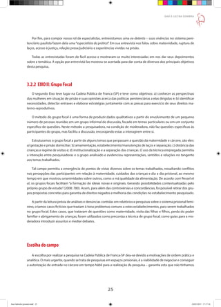 25
DAR À LUZ NA SOMBRA
Por fim, para compor nosso rol de especialistas, entrevistamos uma ex-detenta – suas vivências no sistema peni-
tenciário paulista fazem dela uma“especialista da prática”. Em sua entrevista nos falou sobre maternidade, ruptura de
laços, acesso à justiça, relação presa/judiciário e experiências vividas na prisão.
Todas as entrevistadas foram de fácil acesso e mostraram-se muito interessadas em nos dar seus depoimentos
sobre a temática. A opção por entrevistá-las mostrou-se acertada para dar conta de diversos dos principais objetivos
desta pesquisa.
3.2.2 EIXO II: Grupo Focal
O segundo Eixo teve lugar na Cadeia Pública de Franca (SP) e teve como objetivos: a) conhecer as perspectivas
das mulheres em situação de prisão e suas opiniões acerca das políticas penitenciárias a elas dirigidas e; b) identificar
necessidades, detectar entraves e elaborar estratégias juntamente com as presas para exercício de seus direitos ma-
terno-reprodutivos.
O método do grupo focal é uma forma de produzir dados qualitativos a partir do envolvimento de um pequeno
número de pessoas reunidas em um grupo informal de discussão, focado em temas particulares ou em um conjunto
específico de questões. Neste método a pesquisadora, na condição de moderadora, não faz questões especificas às
participantes do grupo, mas facilita a discussão, encorajando estas a interagirem entre si.
Estruturamos o grupo focal a partir de alguns temas que perpassam a questão da maternidade e cárcere, são eles:
a) gestação e prisão domiciliar; b) amamentação, estabelecimento/manutenção de laços e separação; c) distância das
crianças e regime de visitas e; d) institucionalização e a separação das crianças. O uso da técnica empregada permitiu
a interação entre pesquisadoras e o grupo analisado e evidenciou representações, sentidos e relações no tangente
aos temas trabalhados.
Tal campo permitiu a emergência de pontos de vistas diversos sobre os temas trabalhados, ressaltando conflitos
nas percepções das participantes em relação à maternidade, cuidados das crianças e dia a dia prisional, ao mesmo
tempo em que mostrou unanimidades sobre outros, como a má qualidade da alimentação. De acordo com Ressel et
al, os grupos focais facilitam “a formação de ideias novas e originais. Gerando possibilidades contextualizadas pelo
próprio grupo de estudo”(2008: 780). Assim, para além das controvérsias e concordâncias, foi possível retirar dos gru-
pos propostas concretas para garantia de direitos negados e melhoria das condições no estabelecimento pesquisado.
A partir da leitura prévia de análises e denúncias contidas em relatórios e pesquisas sobre o sistema prisional femi-
nino, criamos casos fictícios que traziam à tona problemas comuns a estes estabelecimentos, para serem trabalhados
no grupo focal. Estes casos, que tratavam de questões como maternidade, visita das filhas e filhos, perda do poder
familiar e abrigamento de crianças, foram utilizados como preconiza a técnica de grupo focal, como guias para a mo-
deradora introduzir assuntos e mediar debates.
Escolha do campo
A escolha por realizar a pesquisa na Cadeia Pública de Franca-SP deu-se devido a motivações de ordem prática e
analítica. O mais urgente, quando se trata de pesquisas em espaços prisionais, é a viabilidade de negociar e conseguir
a autorização de entrada no cárcere em tempo hábil para a realização da pesquisa – garantia esta que não tínhamos
Ana Gabriela (pronta).indd 25 24/03/2015 17:17:36
 