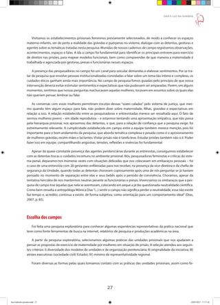 27
DAR À LUZ NA SOMBRA
Visitamos os estabelecimentos prisionais femininos previamente selecionados, de modo a conhecer os espaços
materno-infantis, ver de perto a realidade das grávidas e puérperas no sistema, dialogar com as detentas, gestoras e
agentes sobre as temáticas tratadas nesta pesquisa. Munidas de nossos cadernos de campo registramos observações,
acontecimentos, espaços e falas. A ida a campo foi fundamental para identificar os principais entraves para exercício
de direitos nas prisões, para mapear modelos funcionais, bem como compreender de que maneira a maternidade é
trabalhada e agenciada por gestoras, presas e funcionárias nesses espaços.
A presença das pesquisadoras no campo foi um canal para veicular demandas e elaborar sentimentos. Por se tra-
tar de pesquisa que envolve pessoas institucionalizadas convidadas a falar sobre um tema tão íntimo e complexo, os
cuidados éticos ganham ainda mais importância. No campo de pesquisa fomos guiadas pelo princípio de que nossa
intervenção deveria evitar estimular sentimentos e expectativas que não pudessem ser amparadas. Porém, em alguns
momentos, sentimos que nossas perguntas machucavam aquelas mulheres, tocavam em assuntos sobre os quais elas
não queriam pensar, lembrar ou falar.
As conversas com essas mulheres permitiram escutas dessas “vozes caladas” pelo sistema de justiça, que mes-
mo quando têm algum espaço para fala, não podem dizer sobre maternidade, filhas, gravidez e expectativas em
relação a isso. A relação estabelecida entre as pesquisadoras e entrevistadas merece ser ressaltada aqui. O fato de
sermos mulheres jovens – em idade reprodutiva – e estarmos tentando uma aproximação empática, que não passa
pela hierarquia prisional, nos aproximou das detentas, o que, para a relação de confiança que a pesquisa exige, foi
extremamente relevante. A cumplicidade estabelecida em campo entre a equipe também merece menção, pois foi
importante para o bom andamento da pesquisa, que aborda temática complexa e pesada como é o aprisionamento
de mulheres grávidas, recém-mães e lactantes. Visitar prisão não é tarefa leve. Estudar prisões também não o é. Poder
fazer isso em equipe, compartilhando angústias, tensões, reflexões e vivências foi fundamental.
Apesar da quase constante presença das agentes penitenciárias durante as entrevistas, conseguimos estabelecer
com as detentas trocas e cuidados incomuns no ambiente prisional. Nós, pesquisadoras feministas e críticas do siste-
ma penal, deparamo-nos inúmeras vezes com situações delicadas que nos colocavam em embaraços pessoais – foi
o caso de uma entrevista com 28 gestantes enfileiradas para nos receber, na presença da vice-diretora e da chefia de
segurança da Unidade, quando todas as detentas choravam copiosamente após uma de nós perguntar se já haviam
pensado no momento de separação entre elas e seus bebês após o período de convivência. Choramos, apesar da
tentativa hercúlea de nos mantermos neutras perante as funcionárias e presas. Vivenciamos os embaraços que a pes-
quisa de campo traz àquelas que nela se aventuram, colocando em xeque a já tão questionada neutralidade científica.
Como bem ressalta a antropóloga Mônica Dias“(...) sentir o campo não significa perder a neutralidade, essa não existe
faz tempo e, acredito, continua a existir, de forma subjetiva, como orientação para um comportamento ideal” (Dias,
2007, p. 85).
Escolha dos campos
Foi feita uma pesquisa exploratória para conhecer algumas experiências representativas da prática nacional que
teve como fonte ferramentas de busca na internet, relatórios de pesquisa e produções acadêmicas na área.
A partir da pesquisa exploratória, selecionamos algumas práticas das unidades prisionais que nos ajudaram a
pensar as propostas de exercício de maternidade por mulheres em situação de prisão. A seleção atendeu aos seguin-
tes critérios: I) diversidade dos modelos de unidades e de organização penitenciária; II) originalidade da iniciativa; III)
atrizes executoras (sociedade civil/ Estado); IV) mínimo de representatividade regional.
Foram diversas as formas pelas quais tomamos contato com as práticas das unidades prisionais, assim como fo-
Ana Gabriela (pronta).indd 27 24/03/2015 17:17:36
 