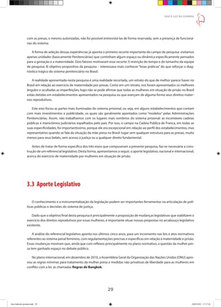 29
DAR À LUZ NA SOMBRA
com as presas, e mesmo autorizadas, não foi possível entrevistá-las de forma reservada, sem a presença de funcioná-
rias do sistema.
A forma de seleção dessas experiências já aponta o primeiro recorte importante do campo de pesquisa: visitamos
apenas unidades (basicamente Penitenciárias) que continham algum espaço ou dinâmica especificamente pensados
para a gestação e a maternidade. Dois fatores motivaram esse recorte: I) restrição do tempo e do tamanho da equipe
de pesquisa; II) objetivo propositivo da pesquisa – interessava mais conhecer “boas práticas” do que reforçar o diag-
nóstico trágico do sistema penitenciário no Brasil.
A realidade apresentada nesta pesquisa é uma realidade recortada, um retrato do que de melhor parece haver no
Brasil em relação ao exercício de maternidade por presas. Como em um retrato, nos foram apresentados os melhores
ângulos e ocultadas as imperfeições, logo não se pode afirmar que todas as mulheres em situação de prisão no Brasil
estão detidas em estabelecimentos apresentados na pesquisa ou que exerçam de alguma forma seus direitos mater-
nos reprodutivos.
Este eixo focou as partes mais iluminadas do sistema prisional, ou seja, em alguns estabelecimentos que contam
com mais investimentos e publicidade, os quais são geralmente apontados como “modelos” pelas Administrações
Penitenciárias. Assim, não trabalhamos com os lugares mais sombrios do sistema prisional: as incontáveis cadeias
públicas e manicômios judiciários espalhados pelo país. Por isso, o campo na Cadeia Pública de Franca, em todas as
suas especificidades, foi importantíssimo, porque ele era excepcional em relação ao perfil dos estabelecimentos, mas
representativo quando se fala da situação da mãe presa no Brasil: lugar sem qualquer estrutura para as presas, muito
menos para seus bebês, sem acesso à justiça ou a qualquer direito fundamental.
Antes de tratar de forma especifica dos três eixos que compuseram a presente pesquisa, faz-se necessária a cons-
trução de um referencial legislativo. Desta forma, apresentamos a seguir, o aporte legislativo, nacional e internacional,
acerca do exercício de maternidade por mulheres em situação de prisão.
3.3 Aporte Legislativo
O conhecimento e a instrumentalização da legislação podem ser importantes ferramentas na articulação de polí-
ticas públicas e decisões do sistema de justiça.
Dado que o objetivo final desta pesquisa é principalmente a proposição de mudanças legislativas que viabilizem o
exercício dos direitos reprodutivos por essas mulheres, é importante situar nossas propostas no arcabouço legislativo
existente.
A análise do referencial legislativo aponta nos últimos cinco anos, para um incremento nas leis e atos normativos
referentes ao sistema penal feminino, com regulamentações precisas e específicas em relação à maternidade e prisão.
Essas mudanças mostram que, ainda que com reflexos principalmente no plano normativo, a questão da mulher pre-
sa tem ganhado espaço no debate público.
No plano internacional, em dezembro de 2010, a Assembleia Geral da Organização das Nações Unidas (ONU) apro-
vou as regras mínimas para tratamento da mulher presa e medidas não privativas de liberdade para as mulheres em
conflito com a lei, as chamadas Regras de Bangkok.
Ana Gabriela (pronta).indd 29 24/03/2015 17:17:36
 