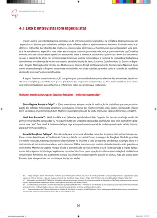 36
PENSANDO O DIREITO, No
51
4.1 Eixo I: entrevistas com especialistas
O eixo I, como já explicitado acima, compõe-se de entrevistas com especialistas na temática. Chamamos aqui de
“especialistas” atrizes que trabalham, militam e/ou refletem sobre o aprisionamento feminino. Entrevistamos aca-
dêmicas; militantes por direitos das mulheres encarceradas; defensoras e funcionárias que propuseram uma polí-
tica de atendimento específico para mães em situação prisional; promotora de justiça que é membra do Conselho
Penitenciário de Minas Gerais e produziu doutorado sobre a temática; doutoranda que estuda exercício de direitos
sexuais e exercício de afeto nas penitenciárias femininas; gestora prisional que é membra da comissão estadual para
atendimento dos direitos da mulher no sistema penal do Estado de Santa Catarina; Coordenadora da Comissão Espe-
cial – Projeto Efetivação dos Direitos das Mulheres no Sistema Penal, do Departamento Penitenciário Nacional; bem
como uma mulher que já foi presa duas vezes tendo vivido, nas duas ocasiões, gravidez, parto e cuidado de suas filhas
dentro do Sistema Penitenciário Paulista.
A seguir, fazemos uma sistematização dos principais pontos trabalhados em cada uma das entrevistas, ressaltan-
do falas e insights que contribuíram para a produção das propostas apresentadas ao final deste relatório, bem como
nos instrumentalizaram para olharmos e refletirmos sobre os campos que realizamos.
Militantes membras do Grupo de Estudos eTrabalhos – Mulheres Encarceradas30
Sônia Regina Arrojo e Drigo31
– Sônia mencionou a importância da realização de trabalhos que meçam o im-
pacto dos esforços feitos para a melhoria da situação prisional das mulheres/mães. Citou como exemplo de esforço
bem sucedido o investimento do GET-Mulheres na implementação de visita íntima nas cadeias femininas, em 2001.
Heidi Ann Cerneka32
- Heidi é enfática ao defender a prisão domiciliar: “a gente fica nessa coisa hoje em dia de
pensar em unidades adequadas. Eu não quero lutar por unidades adequadas, quero lutar para que as mulheres pos-
sam ir para casa”. Para Heidi é fundamental que haja acompanhamento social da mulher quando esta sai do Sistema,
para que tenha assistência.
Kenarik Boujikian Felippe33
– Para Kenarik para se ter uma ideia das violações às quais estão submetidas as mu-
lheres presas, bastaria ver a Constituição Federal, a Lei de Execuções Penais e as regras de Bangkok. O rol de garantias
é o rol de violações, havendo abandono das mulheres no Sistema e falta de garantia de direitos. Exemplo disso é a
visita íntima só ter sido instaurada no início dos anos 2000 e mesmo assim muitos estabelecimentos não garantirem
esse direito. Mesmo os lugares em que existe a possibilidade de visita íntima, esta é condicionada a regras rígidas,
como visitas apenas de cônjuges legalmente reconhecidos. Uma preocupação das diretoras em relação à visita íntima
em presídios femininos era justamente o risco das mulheres engravidarem durante as visitas, mas, de acordo com
Kenarik, esse não pode ser um motivo que impeça as visitas.
	
30	 Desta categoria foram entrevistadas mulheres que militam pelos direitos das presas de modo a identificar casos paradigmáticos e sugestões de ações
capazes de efetivar direitos a mães em situação prisional. São elas: Sônia Regina Arrojo e Drigo, Heidi Ann Cerneka, Kenarik Boujikian Felippe e Talita Melo.
31	 Advogada e membro do GET-Mulheres. Sônia atua voluntariamente em processos de mulheres privadas de liberdade em São Paulo, buscando garantir acesso
à justiça, principalmente impetrando Habeas Corpus àquelas que estão sem auxílio jurídico.
32	 Coordenadora da Pastoral Carcerária Nacional pela questão da Mulher Presa e membro do GET-Mulheres. É uma das pessoas que mais conhecem a realidade
prisional feminina no Brasil atualmente, pois visita constantemente prisões femininas pela Pastoral Carcerária.
33	 Desembargadora do Tribunal de Justiça do Estado de São Paulo e membro do GET-Mulheres. Como juíza jamais trabalhou diretamente com mulheres
encarceradas, mas tem uma militância na área que se materializa via GET.
Ana Gabriela (pronta).indd 36 24/03/2015 17:17:37
 