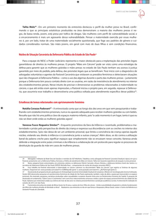 37
DAR À LUZ NA SOMBRA
Talita Melo34
–Em um primeiro momento da entrevista destacou o perfil da mulher presa no Brasil, confir-
mando o que as principais estatísticas produzidas na área demonstram: a maioria das mulheres presas é ne-
gra, de baixa renda, jovem, está presa por tráfico de drogas. São mulheres com perfil de vulnerabilidade social, e
o encarceramento é mais um agravante dessa vulnerabilidade. Pensar a maternidade exercida por essas mulhe-
res é, por um lado, tratar de uma maternidade socialmente questionada, que foge aos padrões de gênero e cui-
dados considerados normais. São mães jovens, em geral com mais de duas filhas e sem condições financeiras.
Núcleo de Situação Carcerária da Defensoria Pública do Estado de São Paulo35
Para a equipe do NESC o Poder Judiciário representa o maior obstáculo para a implantação das previsões legais
garantidoras de direitos às mulheres presas. O projeto “Mães em Cárcere” pode ser visto como uma estratégia da
defesa para garantir que as mulheres grávidas e mães presas no estado de São Paulo tenham seu acesso à justiça
garantido por meio do pedido, pela defesa, das previsões legais que as beneficiam. Teve início com o diagnóstico de
advogadas voluntárias e agentes da Pastoral Carcerária que visitavam os presídios femininos e detectavam situações
que não chegavam à Defensoria Pública – como o uso das algemas durante o parto das mulheres presas – justamente
porque a Defensoria tem pouco contato direto com as usuárias, em razão da inexistência de atendimento no interior
dos estabelecimentos penais. Nesse intuito de precisar e dimensionar os problemas relacionados à maternidade no
cárcere, e que até então eram apenas impressões, a Pastoral iniciou o projeto para, em seguida, repassar à Defenso-
ria, que assumiria esse trabalho e desenvolveria uma política voltada para atendimento específico desse público36
.
Estudiosas de temas relacionados com aprisionamento feminino
Natália Corazza Padovani37
- A entrevistada conta que ao longo dos dez anos em que vem pesquisando e traba-
lhando com estabelecimentos prisionais, nunca viu aparato adequado para receber mulheres grávidas ou com bebês.
Ressalta que não há uma política clara de espaços materno-infantis, pois“a cada momento é um lugar, tanto é que eu
não sei dizer onde estão as mulheres grávidas agora”.
Vanessa Fusco Nogueira Simões38
- Enquanto promotora da Vara da Infância e Juventude, problematiza a ma-
ternidade e prisão pela perspectiva do direito da criança e expressa sua discordância com as creches no interior dos
estabelecimentos, “pois não deixa de ser um ambiente prisional, que limita a convivência da criança apenas àquele
núcleo, violando seu direito à infância e à convivência junto a outras crianças”. Além disso, se diz contra a utilização
banal da palavra creche para significar espaços que simplesmente não se encaixam nesse conceito. Vanessa ainda
defende a integração entre juízes criminais e da infância e a elaboração de um protocolo para regular os processos de
destituição da guarda da mãe em casos de mulheres presas.
34	 Advogada e militante da Rede Dois de Outubro e membra do GET-Mulheres. Trabalhou como advogada da Pastoral Carcerária Estadual à época em que a
Pastoral, juntamente com a Defensoria Pública, formulou a Política de atendimento Mães em Cárcere. Talita tem bastante experiência de atuação na área prisional.
35	 Nesta categoria foram entrevistados, em entrevista coletiva, os defensores Patrick Cacicedo e Bruno Shimizu, a defensora Verônica Sionti dos Santos e a
servidora da Defensoria Pública de São Paulo (DPESP) Michelle Rosa – componentes do núcleo de situação carcerária (NESC).
36	 Esse trabalho da Pastoral relacionado à maternidade no cárcere culminou no documentário “Mães do Cárcere”, que registra as histórias de algumas
mulheres. Disponível em: www.youtube.com/watch?v=CGlR0Hqsn6k (parte 1), www.youtube.com/watch?v=_j0UTQmLUg4 (parte 2).
37	 Doutoranda do programa de pós-graduação em Antropologia Social da Universidade Estadual de Campinas e Mestre em Sociologia pela mesma Instituição.
Desde 2003 desenvolve pesquisas em penitenciárias femininas da cidade de São Paulo explorando, também, redes de afeto e ajuda que transcendem os espaços
prisionais. No mestrado, pesquisou narrativas produzidas sobre sexualidades e prazeres durante trinta anos na Penitenciária Feminina da Capital. A pesquisa de
doutorado em andamento,“Sobre Casos e Casamentos”, tem como foco relacionamentos amorosos vividos a partir do espaço prisional feminino da cidade de São
Paulo. Optamos por entrevistá-la dada sua vivência de mais de dez anos no sistema prisional feminino e produção acadêmica na área. A entrevista foi realizada em
outubro de 2013, em São Paulo.
38	 É promotora de justiça do estado de Minas Gerais há 24 anos, e autora do livro Filhos do cárcere – limites e possibilidades de garantir os direitos fundamentais
dos filhos das mulheres privadas de liberdade no Brasil . Realizamos sua entrevista no dia em que fomos à Vespasiano, Minas Gerais, visitar o Centro de Referência à
Gestante Privada de Liberdade.
Ana Gabriela (pronta).indd 37 24/03/2015 17:17:37
 