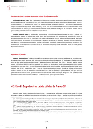 38
PENSANDO O DIREITO, No
51
Gestoras executivas e membras de comissões em prol da mulher encarcerada39
Rosangela Peixoto Santa Rita40
- A entrevistada nos ajudou a mapear algumas unidades no Brasil que têm algum
tipo de atenção à situação materno infantil, para que pudéssemos visitar. Dentre elas estão a“Cantinho Feliz”, em Pira-
quara, no Paraná e a Creche Amadeu Barros Leal, em Fortaleza (CE). Rosângela defendeu a importância da integração
da prisão com a rede de políticas públicas e serviço social. Para ela é fundamental a construção de uma diretriz clara
de como devem ser os espaços materno-infantis. Defende, ainda, a adoção das figuras de cuidadoras entre as presas
para as mães poderem continuar trabalhando e estudando.
Daniele Amorim Silva41
- A entrevistada falou sobre as condições carcerárias no Estado de Santa Catarina, tra-
tando especificamente da unidade que dirige, bem como das propostas para penitenciárias femininas no Estado. O
primeiro ponto que destacou foi a deficiência de atenção à saúde nas prisões brasileiras como uma das principais
violações às quais as mulheres estão submetidas. Destacou, em relação às unidades femininas, que há falta de gi-
necologistas, especialidade fundamental quando considerada as especificidades do sexo feminino, ainda mais das
mulheres em situação prisional, pois no cárcere os problemas ginecológicos são agravados, dadas as condições de
higiene e a umidade.
Especialista na prática42
Desiree Mendes Pinto43
– A entrevistada ficou presa duas vezes, ambas em situações ligadas ao uso de drogas.
É mãe de quatro filhos, dos quais dois nasceram no Sistema Penitenciário Paulista. Da primeira vez que foi presa, há
mais de onze anos, também estava grávida, e pôde permanecer com o filho, hoje com 12 anos, por apenas quatro
meses. Passado esse tempo, o bebê foi entregue aos cuidados da avó, mãe de Desiree. Em relação a esse filho, Desiree
ressalta que:“acho que nunca eu vou conseguir restabelecer um vínculo com ele”, depois de ter passado os três anos
de pena sem vê-lo. A entrevistada critica a falta de suporte e preparo psicológico quando da separação entre mãe
e filho e reclama da falta de alternativas para a mulher: “Você tem em mente que você vai ter seu filho, que você vai
permanecer com ele seis meses, quando a família vier buscar, vem, se não vier vai pro abrigo e só.Tem que haver uma
segunda opção. Que autonomia você tem se não tem opção. O que eu posso escolher?”
4.2 Eixo II: Grupo focal na cadeia pública de Franca-SP
Para discutir as implicações da escolha metodológica e contextualizar as falas e as propostas das presas da Cadeia
Pública de Franca (SP), apresentamos, a seguir, uma descrição detalhada do campo. A atenção se justifica porque esse
39	 Nesta categoria foram entrevistadas Rosângela Peixoto Santa Rita - Coordenadora da Comissão Especial Projeto Efetivação dos Direitos das Mulheres no
Sistema Penal, DEPEN/MJ – e Daniele Amorim Silva – diretora do presídio regional de Tijucas/SC e membra da comissão estadual para atendimento dos direitos da
mulher no sistema penal do Estado de Santa Catarina.
40	 Assistente Social, mestre em Política Social pela Universidade de Brasília. É Coordenadora da Comissão Especial – Projeto Efetivação dos Direitos das
Mulheres no Sistema Penal, DEPEN/MJ. É autora do livro Mães e crianças atrás das grades: em questão o princípio da dignidade humana (Brasília, Ministério da Justiça,
2007).
41	 Diretora do presídio regional de Tijucas – SC, presídio que abrigava, no momento da entrevista, 220 homens e 63 mulheres; e coordenadora da Comissão
Estadual de atendimento aos direitos da mulher presa e egressa de Santa Catarina.
42	 Nesta categoria entrevistamos a ex-detenta Desiree Mendes Pinto. A opção por entrevistá-la deu-se por suas experiências como mulher, gestante,
parturiente, mãe e lactante no sistema prisional, bem como por sua história de vida.
43	 Desiree Mendes Pinto, 39 anos, vendedora de maquiagem, vivenciou duas gestações no sistema prisional paulista atualmente aguarda o julgmamento de
recurso em liberdade.
Ana Gabriela (pronta).indd 38 24/03/2015 17:17:37
 