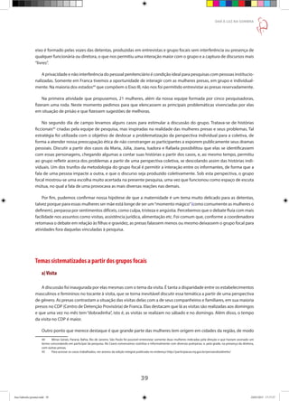 39
DAR À LUZ NA SOMBRA
eixo é formado pelas vozes das detentas, produzidas em entrevistas e grupo focais sem interferência ou presença de
qualquer funcionária ou diretora, o que nos permitiu uma interação maior com o grupo e a captura de discursos mais
“livres”.
A privacidade e não interferência do pessoal penitenciário é condição ideal para pesquisas com pessoas institucio-
nalizadas. Somente em Franca tivemos a oportunidade de interagir com as mulheres presas, em grupo e individual-
mente. Na maioria dos estados44
que compõem o Eixo III, não nos foi permitido entrevistar as presas reservadamente.
Na primeira atividade que propusemos, 21 mulheres, além da nossa equipe formada por cinco pesquisadoras,
fizeram uma roda. Neste momento pedimos para que elencassem as principais problemáticas vivenciadas por elas
em situação de prisão e que fizessem sugestões de melhoras.
No segundo dia de campo levamos alguns casos para estimular a discussão do grupo. Tratava-se de histórias
ficcionais45
criadas pela equipe de pesquisa, mas inspiradas na realidade das mulheres presas e seus problemas. Tal
estratégia foi utilizada com o objetivo de deslocar a problematização da perspectiva individual para a coletiva, de
forma a atender nossa preocupação ética de não constranger as participantes a exporem publicamente seus dramas
pessoais. Discutir a partir dos casos da Maria, Júlia, Joana, Isadora e Rafaela possibilitou que elas se identificassem
com essas personagens, chegando algumas a contar suas histórias a partir dos casos, e, ao mesmo tempo, permitiu
ao grupo refletir acerca dos problemas a partir de uma perspectiva coletiva, se descolando assim das histórias indi-
viduais. Um dos trunfos da metodologia do grupo focal é permitir a interação entre os informantes, de forma que a
fala de uma pessoa impacte a outra, e que o discurso seja produzido coletivamente. Sob esta perspectiva, o grupo
focal mostrou-se uma escolha muito acertada na presente pesquisa, uma vez que funcionou como espaço de escuta
mútua, no qual a fala de uma provocava as mais diversas reações nas demais.
Por fim, pudemos confirmar nossa hipótese de que a maternidade é um tema muito delicado para as detentas,
talvez porque para essas mulheres ser mãe está longe de ser um“momento mágico”(como comumente as mulheres o
definem), perpassa por sentimentos difíceis, como culpa, tristeza e angústia. Percebemos que o debate fluía com mais
facilidade nos assuntos como visitas, assistência jurídica, alimentação etc. Foi comum que, conforme a coordenadora
retomava o debate em relação às filhas e gravidez, as presas falassem menos ou mesmo deixassem o grupo focal para
atividades fora daquelas vinculadas à pesquisa.
Temas sistematizados a partir dos grupos focais	 			
a)Visita
A discussão foi inaugurada por elas mesmas com o tema da visita. É tanta a disparidade entre os estabelecimentos
masculinos e femininos no tocante à visita, que se torna inevitável discutir essa temática a partir de uma perspectiva
de gênero. As presas contrastam a situação das visitas delas com a de seus companheiros e familiares, em sua maioria
presos no CDP (Centro de Detenção Provisória) de Franca. Elas destacam que lá as visitas são realizadas aos domingos
e que uma vez no mês tem “dobradinha”, isto é, as visitas se realizam no sábado e no domingo. Além disso, o tempo
da visita no CDP é maior.
Outro ponto que merece destaque é que grande parte das mulheres tem origem em cidades da região, de modo
44	 Minas Gerais, Paraná, Bahia, Rio de Janeiro. São Paulo foi possível entrevistar somente duas mulheres indicadas pela direção e que haviam assinado um
termo concordando em participar da pesquisa. No Ceará conversamos sozinhas e informalmente com diversas puérperas, e, pela grade, na presença da diretora,
com outras presas.
45	 Para acessar os casos trabalhados, ver anexos da edição integral publicada no endereço http://participacao.mj.gov.br/pensandoodireito/
Ana Gabriela (pronta).indd 39 24/03/2015 17:17:37
 