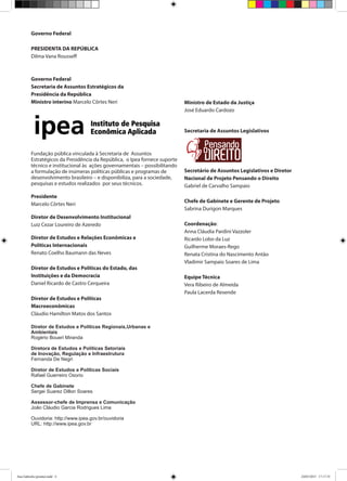 Governo Federal
PRESIDENTA DA REPÚBLICA
Dilma Vana Rousseff
Governo Federal
Secretaria de Assuntos Estratégicos da
Presidência da República
Ministro interino Marcelo Côrtes Neri
Fundação pública vinculada à Secretaria de Assuntos
Estratégicos da Presidência da República, o Ipea fornece suporte
técnico e institucional às ações governamentais – possibilitando
a formulação de inúmeras políticas públicas e programas de
desenvolvimento brasileiro – e disponibiliza, para a sociedade,
pesquisas e estudos realizados por seus técnicos.
Presidente
Marcelo Côrtes Neri
Diretor de Desenvolvimento Institucional
Luiz Cezar Loureiro de Azeredo
Diretor de Estudos e Relações Econômicas e
Políticas Internacionais
Renato Coelho Baumann das Neves
Diretor de Estudos e Políticas do Estado, das
Instituições e da Democracia
Daniel Ricardo de Castro Cerqueira
Diretor de Estudos e Políticas
Macroeconômicas
Cláudio Hamilton Matos dos Santos
Diretor de Estudos e Políticas Regionais,Urbanas e
Ambientais
Rogério Boueri Miranda
Diretora de Estudos e Políticas Setoriais
de Inovação, Regulação e Infraestrutura
Fernanda De Negri
Diretor de Estudos e Políticas Sociais
Rafael Guerreiro Osorio
Chefe de Gabinete
Sergei Suarez Dillon Soares
Assessor-chefe de Imprensa e Comunicação
João Cláudio Garcia Rodrigues Lima
Ouvidoria: http://www.ipea.gov.br/ouvidoria
URL: http://www.ipea.gov.br
Ministro de Estado da Justiça
José Eduardo Cardozo
Secretaria de Assuntos Legislativos
Secretário de Assuntos Legislativos e Diretor
Nacional de Projeto Pensando o Direito
Gabriel de Carvalho Sampaio
Chefe de Gabinete e Gerente de Projeto
Sabrina Durigon Marques
Coordenação:
Anna Cláudia Pardini Vazzoler
Ricardo Lobo da Luz
Guilherme Moraes-Rego
Renata Cristina do Nascimento Antâo
Vladimir Sampaio Soares de Lima
Equipe Técnica
Vera Ribeiro de Almeida
Paula Lacerda Resende
Ana Gabriela (pronta).indd 4 24/03/2015 17:17:35
 