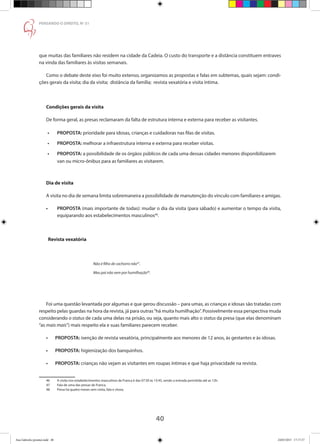 40
PENSANDO O DIREITO, No
51
que muitas das familiares não residem na cidade da Cadeia. O custo do transporte e a distância constituem entraves
na vinda das familiares às visitas semanais.
Como o debate deste eixo foi muito extenso, organizamos as propostas e falas em subtemas, quais sejam: condi-
ções gerais da visita; dia da visita; distância da família; revista vexatória e visita íntima.
Condições gerais da visita
De forma geral, as presas reclamaram da falta de estrutura interna e externa para receber as visitantes.
•	 PROPOSTA: prioridade para idosas, crianças e cuidadoras nas filas de visitas.
•	 PROPOSTA: melhorar a infraestrutura interna e externa para receber visitas.
•	 PROPOSTA: a possibilidade de os órgãos públicos de cada uma dessas cidades menores disponibilizarem 	
	 van ou micro-ônibus para as familiares as visitarem.
Dia de visita
A visita no dia de semana limita sobremaneira a possibilidade de manutenção do vínculo com familiares e amigas.
•	 PROPOSTA (mais importante de todas): mudar o dia da visita (para sábado) e aumentar o tempo da visita,
	 equiparando aos estabelecimentos masculinos46
.
Revista vexatória
			Não é filho de cachorro não47
.
		 	 Meu pai não vem por humilhação48
.
		 	
Foi uma questão levantada por algumas e que gerou discussão – para umas, as crianças e idosas são tratadas com
respeito pelas guardas na hora da revista, já para outras“há muita humilhação”. Possivelmente essa perspectiva muda
considerando o status de cada uma delas na prisão, ou seja, quanto mais alto o status da presa (que elas denominam
“as mais mais”) mais respeito ela e suas familiares parecem receber.
•	 PROPOSTA: isenção de revista vexatória, principalmente aos menores de 12 anos, às gestantes e às idosas.
•	 PROPOSTA: higienização dos banquinhos.
•	 PROPOSTA: crianças não vejam as visitantes em roupas íntimas e que haja privacidade na revista.
46	 A visita nos estabelecimentos masculinos de Franca é das 07:30 às 15:45, sendo a entrada permitida até as 12h.
47	 Fala de uma das presas de Franca.
48	 Presa há quatro meses sem visita, fala e chora.
Ana Gabriela (pronta).indd 40 24/03/2015 17:17:37
 
