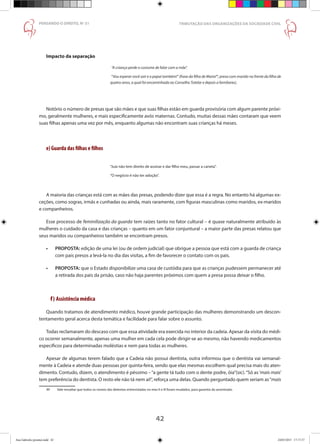 42
PENSANDO O DIREITO, No
51
Impacto da separação
	“A criança perde o costume de falar com a mãe”.
	“Vou esperar você sair e o papai também!” (frase da filha de Maria49
, presa com marido na frente da filha de
quatro anos, a qual foi encaminhada ao Conselho Tutelar e depois a familiares).
Notório o número de presas que são mães e que suas filhas estão em guarda provisória com algum parente próxi-
mo, geralmente mulheres, e mais especificamente avós maternas. Contudo, muitas dessas mães contaram que veem
suas filhas apenas uma vez por mês, enquanto algumas não encontram suas crianças há meses.
e) Guarda das filhas e filhos
“Juiz não tem direito de assinar e dar filho meu, passar a caneta”.
“O negócio é não ter adoção”.
A maioria das crianças está com as mães das presas, podendo dizer que essa é a regra. No entanto há algumas ex-
ceções, como sogras, irmãs e cunhadas ou ainda, mais raramente, com figuras masculinas como maridos, ex-maridos
e companheiros.
Esse processo de feminilização da guarda tem raízes tanto no fator cultural – é quase naturalmente atribuído às
mulheres o cuidado da casa e das crianças – quanto em um fator conjuntural – a maior parte das presas relatou que
seus maridos ou companheiros também se encontram presos.
•	 PROPOSTA: edição de uma lei (ou de ordem judicial) que obrigue a pessoa que está com a guarda de criança
com pais presos a levá-la no dia das visitas, a fim de favorecer o contato com os pais.
•	 PROPOSTA: que o Estado disponibilize uma casa de custódia para que as crianças pudessem permanecer até
a retirada dos pais da prisão, caso não haja parentes próximos com quem a presa possa deixar o filho.
f) Assistência médica
Quando tratamos de atendimento médico, houve grande participação das mulheres demonstrando um descon-
tentamento geral acerca desta temática e facilidade para falar sobre o assunto.
Todas reclamaram do descaso com que essa atividade era exercida no interior da cadeia. Apesar da visita do médi-
co ocorrer semanalmente, apenas uma mulher em cada cela pode dirigir-se ao mesmo, não havendo medicamentos
específicos para determinadas moléstias e nem para todas as mulheres.
Apesar de algumas terem falado que a Cadeia não possui dentista, outra informou que o dentista vai semanal-
mente à Cadeia e atende duas pessoas por quinta-feira, sendo que elas mesmas escolhem qual precisa mais do aten-
dimento. Contudo, dizem, o atendimento é péssimo –“a gente tá tudo com o dente podre, óia”(sic).“Só as‘mais mais’
tem preferência do dentista. O resto ele não tá nem aí!”, reforça uma delas. Quando perguntado quem seriam as“mais
49	 Vale ressaltar que todos os nomes das detentas entrevistadas no eixo II e III foram mudados, para garantia do anonimato.
TRIBUTAÇÃO DAS ORGANIZAÇÕES DA SOCIEDADE CIVIL
42
Ana Gabriela (pronta).indd 42 24/03/2015 17:17:37
 