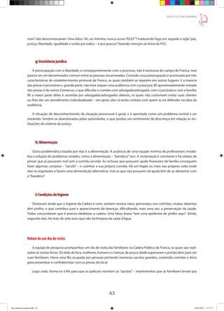 43
DAR À LUZ NA SOMBRA
mais”elas desconversaram. Uma falou“ah, vá, loirinha, nunca ouviu‘PJLIU’”? traduzindo logo em seguida a sigla“paz,
justiça, liberdade, igualdade e união pra todos – é pra poucos”fazendo menção ao lema do PCC.
g) Assistência jurídica
A preocupação com a liberdade, e consequentemente com o processo, não é exclusiva do campo de Franca, mas
parece ser um denominador comum entre as pessoas encarceradas. Contudo, essa preocupação é acentuada por três
características do estabelecimento prisional de Franca, as quais também se repetem em outros lugares: I) a maioria
das presas é provisória e, grande parte, não teve sequer uma audiência com a juíza/juiz; III) aproximadamente metade
das presas é de outras Comarcas, o que dificulta o contato com advogada/advogado, com o juiz/juíza e com a família;
III) a maior parte delas é assistida por advogadas/advogados dativos, os quais não costumam visitar suas clientes
ou lhes dar um atendimento individualizado – em geral, elas só terão contato com quem as irá defender na data da
audiência.
A situação de desconhecimento da situação processual é geral, e é apontada como um problema central a ser
resolvido. Sentem-se abandonadas pelas autoridades, o que produz um sentimento de descrença em relação às ins-
tituições do sistema de justiça.
h) Alimentação
Outra problemática trazida por elas é a alimentação. A ausência de uma equipe mínima de profissionais inviabi-
liza a solução de problemas simples, como a alimentação –“bandeco”(sic). A reclamação é constante e há relatos de
presas que já passaram mal com a comida servida. As reclusas que possuem ajuda financeira da família conseguem
fazer algumas compras – “sacola” – e cozinhar a sua própria comida. Há um fogão ou mais nas próprias celas onde
elas se organizam e fazem uma alimentação alternativa, mas as que não possuem tal ajuda têm de se alimentar com
o“bandeco”.
i) Condições de higiene
Destacam ainda que a higiene da Cadeia é ruim, existem muitos ratos, percevejos nos colchões, muitas detentas
têm piolho, o que contribui para o aparecimento de doenças, dificultando, mais uma vez, a preservação da saúde.
Todas concordaram que é preciso dedetizar a cadeia. Uma falou brava “tem uma epidemia de piolho aqui”. Ainda,
segundo elas, há mais de sete anos que não há limpeza da caixa d’água.
Relato de um dia de visita
A equipe de pesquisa acompanhou um dia de visita das familiares na Cadeia Pública de Franca, as quais são reali-
zadas às sextas-feiras. Do lado de fora, mulheres, homens e crianças de pouca idade esperavam o portão abrir para ver
suas familiares. Havia uma fila ocupada por pessoas portando inúmeras sacolas grandes, contendo comidas e itens
para presentear e confraternizar com as presas do local.
Logo cedo, forma-se a fila para que os policiais revistem as “sacolas” – mantimentos que as familiares levam pra
Ana Gabriela (pronta).indd 43 24/03/2015 17:17:37
 