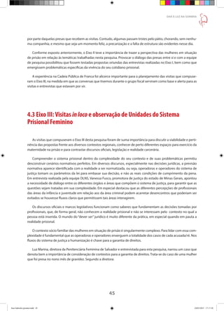 45
DAR À LUZ NA SOMBRA
por parte daquelas presas que recebem as visitas. Contudo, algumas passam tristes pelo pátio, chorando, sem nenhu-
ma companhia, e mesmo que seja um momento feliz, a precarização e a falta de estrutura são evidentes nesse dia.
Conforme exposto anteriormente, o Eixo II teve a importância de trazer a perspectiva das mulheres em situação
de prisão em relação às temáticas trabalhadas nesta pesquisa. Provocar o diálogo das presas entre si e com a equipe
de pesquisa possibilitou que fossem testadas propostas oriundas das entrevistas realizadas no Eixo I, bem como que
emergissem problemáticas específicas da vivência do seu cotidiano prisional.
A experiência na Cadeia Pública de Franca foi alicerce importante para o planejamento das visitas que compuse-
ram o Eixo III, na medida em que as conversas que tivemos durante o grupo focal serviram como base e alerta para as
visitas e entrevistas que estavam por vir.
4.3 Eixo III:Visitas inloco e observação de Unidades do Sistema
Prisional Feminino
As visitas que compuseram o Eixo III desta pesquisa foram de suma importância para discutir a viabilidade e perti-
nência das propostas frente aos diversos contextos regionais, conhecer de perto diferentes espaços para exercício da
maternidade na prisão e para contrastar discursos oficiais, legislação e realidade carcerária.
Compreender o sistema prisional dentro da complexidade do seu contexto e de suas problemáticas permitiu
desconstruir cenários normativos perfeitos. Em diversos discursos, especialmente nas decisões jurídicas, a previsão
normativa aparece identificada com a realidade a ser normatizada, ou seja, operadoras e operadores do sistema de
justiça tomam os parâmetros da lei para embasar sua decisão, e não as reais condições de cumprimento da pena.
Em entrevista realizada pela equipe DLNS, Vanessa Fusco, promotora de justiça do estado de Minas Gerais, apontou
a necessidade de diálogo entre os diferentes órgãos e áreas que compõem o sistema de justiça, para garantir que as
questões sejam tratadas em sua complexidade. Em especial destacou que as diferentes percepções de profissionais
das áreas da infância e juventude em relação aos da área criminal podem acarretar desencontros que poderiam ser
evitados se houvesse fluxos claros que permitissem tais áreas interagirem.
Os discursos oficiais e marcos legislativos funcionam como saberes que fundamentam as decisões tomadas por
profissionais, que, de forma geral, não conhecem a realidade prisional e não se interessam pelo contexto no qual a
pessoa está inserida. O mundo do “dever ser” jurídico é muito diferente da prática, em especial quando em pauta a
realidade prisional.
O contexto sócio familiar das mulheres em situação de prisão é singularmente complexo. Para lidar com essa com-
plexidade é fundamental que as operadoras e operadores enxerguem a totalidade dos casos de cada acusada/ré. Nos
fluxos do sistema de justiça a humanização é chave para a garantia de direitos.
Luz Marina, diretora da Penitenciária Feminina de Salvador e entrevistada para esta pesquisa, narrou um caso que
denota bem a importância de consideração de contextos para a garantia de direitos. Trata-se do caso de uma mulher
que foi presa no nono mês de gravidez. Segundo a diretora:
		
Ana Gabriela (pronta).indd 45 24/03/2015 17:17:38
 