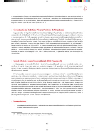 47
DAR À LUZ NA SOMBRA
a abrigar mulheres grávidas com mais de sete meses de gestação ou com bebês de até um ano de idade. Durante a
visita, conversamos informalmente com as presas e funcionárias, e realizamos uma entrevista gravada com Margareth
Rodrigues, diretora do estabelecimento. Já em Belo Horizonte, entrevistamos a Promotora de Justiça Vanessa Fusco
Nogueira Simões, autora do livro Filhos do cárcere (2013).
»» Contextualização do Sistema Prisional Feminino de Minas Gerais
Segundo dados do Departamento Penitenciário Nacional (Depen)50
publicados no Relatório Estatístico Analítico
de dezembro de 2012, o Estado de Minas Gerais tinha um total de 42.902 presos, dentre os quais 2.970 eram mulheres,
o equivalente a cerca de 6% da população carcerária estadual e aproximadamente 8% da população carcerária femi-
nina nacional. Anteriormente à criação do Centro de Referência à Gestante Privada de Liberdade (CRGPL), apenas o
Complexo Penitenciário Feminino Estevão Pinto, que se localiza na capital Belo Horizonte, possuía creche e berçário
para os bebês das presas. Portanto sua capacidade era insuficiente para cobrir as necessidades de todo o estado51
.
Nesse contexto, em janeiro de 2009, o CRGPL foi inaugurado pela Subsecretaria de Administração Prisional (SUAPI).
Segundo a diretora Margareth Rodrigues a unidade abriga todas as grávidas de Minas Gerais a partir do 7º mês de
gestação. É o único local do Brasil que se destina, atualmente, a receber apenas presas grávidas e mães recentes,
contando, na data da visita da equipe DLNS, com 52 presas custodiadas, 18 grávidas e 34 mães com filhas de até um
ano de idade.
»» Centro de Referência à Gestante Privada de Liberdade (CRGPL) -Vespasiano/MG 
A visita da equipe ao Centro de Referência à Gestante Privada de Liberdade ocorreu no período da manhã, esten-
dendo-se até a tarde. A impressão que se tem ao adentrar o espaço é a de que não se trata de um ambiente prisional
comum, eis que os quartos não possuem grades, as paredes são decoradas com desenhos infantis e os alojamentos
são relativamente grandes.
De forma geral, as presas com as quais conversamos elogiaram a assistência material e a possibilidade de ficar com
as crianças, mas criticaram a ociosidade e o isolamento em que ficam na unidade. Outra crítica comum feita pelas
quatro presas com as quais conversamos foi em relação ao controle a que são submetidas no CRGPL. A maternagem é
disciplinada por diversas regulações que, se não respeitadas, podem ensejar um comunicado, e, logo, um julgamento
pelo Conselho Disciplinar do estabelecimento. Em Minas Gerais, se garante que a mãe fique ao menos um ano com
seu bebê, prazo maior que os seis meses de outros Estados, mas o que era para ser um direito acaba se tornando uma
obrigação, como é possível verificar no caso narrado por uma das presas:“o juiz obrigou a mãe a ficar com a bebê um
ano para amamentar, ela queria dar a guarda”. É inegável que a CRGPL conta com uma razoável estrutura material
especifica para as necessidades das gestantes e puérperas no sistema prisional, contudo o custo para as mulheres é
alto, uma vez que não têm autonomia para exercício de seus direitos sexuais e reprodutivos: não têm visita íntima e
são obrigadas e disciplinadas ao/pelo exercício da maternidade.
»» Destaques do campo
1.	 Unidade exclusiva para gestantes e puérperas, com desenho e dinâmica institucional menos rígida que o 	
	 estabelecimento feminino comum.
50	 Informações disponíveis no site: http://portal.mj.gov.br. Acesso em: 07/03/2014.
51	 Informações retiradas do site http://www.seds.mg.gov.br. Acesso em: 08/03/2014 .
Ana Gabriela (pronta).indd 47 24/03/2015 17:17:38
 