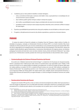 48
PENSANDO O DIREITO, No
51
2.	 Cuidadoras para as mães poderem trabalhar e estudar. Vantagens:
•	 evita a convivência ininterrupta e exclusiva entre bebê e mãe, a qual pode levar à consolidação de um
vínculo excessivo e pouco saudável;
•	 duas mulheres podem ganhar remição e reduzir o tempo de sua pena;
•	 dá à mulher a possibilidade de exercer alguma atividade além do exercício da maternidade;
•	 possibilita à mulher circular por outros espaços da prisão, reduzindo, assim, eventuais conflitos no espaço
de maternagem.
3.	 É positiva a possibilidade de permanência da criança até completar um ano de idade se a mãe assim o quiser.
4.	 É negativo o disciplinamento do exercício dos direitos reprodutivos, a ponto de se tornarem deveres.
PARANÁ
	 O campo do estado do Paraná foi realizado no Complexo Penal de Piraquara, cidade vizinha à Curitiba. As
atividades de pesquisa, centradas na Penitenciária Feminina do Paraná (PFP) e na Creche Cantinho Feliz, foram
realizadas em 29 de outubro de 2013, por uma das coordenadoras e uma assistente de pesquisa da equipe DLNS. Além
da visita às dependências do estabelecimento, entrevistamos Rita de Cássia Rodrigues Costa Neumann, diretora da
unidade; Caroline Bordinski, agente Penitenciária; e conversamos informalmente com algumas presas, vice diretora,
pedagoga, funcionárias do local, bem como com dois visitantes: Saraiva, diretor da Revista O Vidraceiro52
que realiza
parceria com a Penitenciária e Leandro, produtor de cinema que estava fazendo um documentário sobre o espaço.
»» Contextualização do Sistema Prisional Feminino do Paraná
De acordo com o Relatório Gerencial da Central de Vagas53
, o estado tem 25.125 pessoas em situação de prisão.
Dentre a população total, 18.286 pessoas estão reclusas em penitenciárias (cuja capacidade é para 18.669) e 6.456
pessoas encontram-se em cadeias públicas localizadas, principalmente, no interior do estado (há apenas 3069 vagas
em cadeias públicas no estado). Em 2012, o estado do Paraná contava com cerca de 1206 mulheres custodiadas no
Sistema Penitenciário54
de competência da SEJU e com 1342 presas em cadeias públicas custodiadas pela Secreta-
ria da Segurança Pública do Paraná (SESP). No estado existem duas unidades penais exclusivamente femininas: a
Penitenciária Feminina do Paraná (PFP), de regime fechado; e o Centro de Regime Semiaberto Feminino de Curitiba
(CRAF).
»» Penitenciária Feminina do Paraná
Chegamos de manhã à PFP, que fica a mais ou menos uma hora do aeroporto de Curitiba. Assim que passamos o
muro de entrada nos deparamos com um amplo pátio iluminado e arborizado, onde ficam as entradas para o prédio
principal da PFP e, à direita de quem adentra, uma casa plana com um jardim, que é a creche“Cantinho Feliz”.
52	 Revista O Vidraceiro. São Paulo: 2003. Disponível em: http://www.revistaovidraceiro.com.br
53	 Realizado pela Secretaria da Justiça, Cidadania e Direitos Humanos do Paraná junto ao Sistema de Informação Penitenciária e ao Sistema de Registro
Policial, em março de 2014. Disponível em: www.justica.pr.gov.br. Acesso em: 24/03/2014.
54	 Dados extraídos: Formulário Categoria e Indicadores Preenchidos, realizado pelo Departamento Penitenciário Nacional no estado do Paraná em 2012.
Disponível em: www.depen.pr.gov.br/arquivos/File/ABRIL2012.pdf. Ainda: GOMES, Maria Tereza Uille. Atenção Especial às Mulheres e de forma Especial as
Encarceradas. Secretária da Justiça e Cidadania e Direitos Humanos do Paraná, 2011. Disponível em: www.iddeha.org.br/blog/wp-content/uploads/2012/01/
Artigo-Maria-Tereza.pdf. Acesso em: 06/03/2014.
Ana Gabriela (pronta).indd 48 24/03/2015 17:17:38
 