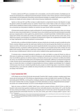 49
DAR À LUZ NA SOMBRA
É notória a abertura da PFP para a sociedade civil e universidades, como foi notória também a facilidade para ob-
tenção de autorização para a realização da presente pesquisa. Durante a visita, chamou atenção o número de pessoas
da sociedade civil, principalmente universitários, desenvolvendo atividades na unidade. Outro ponto no qual a PFP se
destacou em relação aos outros campos é o alto número de presas trabalhando e estudando.
Apenas as mães que têm suas filhas consigo na cadeia durante o cumprimento da pena não disputam as vagas
dos demais canteiros de trabalho porque seu canteiro “natural” será a creche. Todas as mães com crianças na creche
da PFP devem trabalhar lá. Embora muitas considerem isso uma vantagem – pois permite estar perto dos bebês – ou-
tras se lamentam por não poderem trabalhar nos canteiros nos quais seriam melhor remuneradas.
A Penitenciária mantém, desde sua criação na década de 70, uma ala separada para gestantes e mães com crianças
de até seis meses, denominada Galeria A. A princípio, houve certa resistência por parte da administração do presídio
para que a equipe pudesse visitar a galeria mas, posteriormente, a entrada foi permitida. A referida Galeria ocupa um
espaço bem estreito (uma espécie de corredor com quartos), composto por sete celas com duas camas cada, um ba-
nheiro de uso geral e uma lavanderia. As condições de infraestrutura e higiene são completamente insalubres, sendo
um lugar inapropriado ao período de gestação ou amamentação.
No dia da visita, as mulheres da Galeria A puderam sair para o banho de sol, tomado, em geral, no jardim da creche.
Porém, as presas relataram que elas não saíam para o banho de sol há mais de quinze dias, devido a um surto de ca-
tapora na creche, e afirmaram que acham que saíram naquele dia devido à nossa presença na unidade. Apesar de tais
condições precárias, as puérperas preferem permanecer na Galeria A, pois lá podem passar todo o tempo com seus
bebês recém-nascidos. Nesse espaço as mães ficam o tempo todo com os bebês inclusive dormem com eles. A partir
dos seis meses os bebês passam a dormir na creche sob os cuidados de duas agentes penitenciárias.
O contraste entre o tratamento destinado às grávidas e às mães com bebês no campo do Paraná nos abriu os
olhos para um padrão que se repetiria no decorrer da pesquisa: de valorização do recém-nascido, em detrimento da
mãe. Essa tendência apareceu nos demais campos e em diversos discursos que se centravam na defesa dos direitos
da criança, mas não falavam da mulher presa. Uma hipótese para compreender a diferença no tratamento de grávidas
e mães recentes está nas representações associadas à maternidade e à infância (inocência, feminilidade, cuidado), às
quais, na maioria das vezes, se contrapõe às representações da criminosa (culpada, masculinidade, fria). A categoria
criminosa pesa mais do que o estado de gravidez da presa, já após (e somente logo após) o nascimento a categoria
mãe ganha força, e, por conta dos cuidados da criança (inocente), essa mulher acaba merecendo (temporariamente)
um espaço“mais humano”.
»» Creche“Cantinho Feliz”(PFP)
A PFP dispõe de uma Creche Pré-Escolar denominada“Cantinho Feliz”, situada no próprio complexo penal. Antes
mesmo de sua construção, em 1970, já havia um alojamento para as mães com bebês recém-nascidos. Em 1990, regu-
lamentada pela lei 9304/90, a creche ganhou instalações próprias num prédio adjunto e passou a se chamar Creche
Pré-escolar“Cantinho Feliz”. A creche é equipada com 24 leitos destinados às crianças, independentemente da idade 55
.
De acordo com o Estado do Paraná56
, em 2013 a creche abrigava cerca de trinta crianças.
Após seis meses na Galeria A, os bebês “sobem” para a creche e passam inclusive a dormir lá (sem as mães) no
berçário I onde existem duas guardas escaladas para tomar conta deles durante a noite (Santos, 2011, p. 84). Para Rita
de Cássia, diretora da Unidade, o nome creche é inadequado, pois em“creche não se dorme”. Na opinião de Caroline,
agente penitenciária entrevistada “funciona, mas não como creche, para onde as crianças podem ir passar o dia e
55	 QUINTINO, Silmara Aparecida. Creche na Prisão Feminina do Paraná: humanização da pena ou intensificação do controle social do Estado? Dissertação de
Mestrado. Programa de Pós-Graduação em Sociologia. Universidade Federal do Paraná, 2005.
56	 Informações divulgadas pelo Estado do Paraná em fevereiro de 2013. Disponível em: www.aen.pr.gov.br/modules/noticias/article.php?storyid=73001.
Acesso em: 27/03/2014.
Ana Gabriela (pronta).indd 49 24/03/2015 17:17:38
 