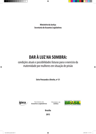 Ministério da Justiça
Secretaria de Assuntos Legislativos
DAR À LUZ NA SOMBRA:
condições atuais e possibilidades futuras para o exercício da
maternidade por mulheres em situação de prisão
Série Pensando o Direito, nº 51
Brasília
2015
Ana Gabriela (pronta).indd 5 24/03/2015 17:17:35
 
