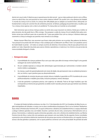 50
PENSANDO O DIREITO, No
51
dormir em casa à noite. O ideal era que se aproximasse da vida normal – que as mães pudessem dormir com os filhos,
como na vida lá fora. Isso será possível no novo centro materno-infantil”. De acordo com a vice-diretora da Unidade
“o mundo da criança é ali na creche. As crianças têm dificuldade para se adaptar ao mundo lá fora”, reforçando ser
fundamental à criança ter convívio fora do ambiente prisional. Já Adriana, pedagoga da penitenciária, ressaltou que
“se a criança cresce apenas com a mãe é um problema”.“A criança deve ser inserida na comunidade”.
Vale mencionar que as únicas crianças aceitas na creche são as que nasceram no sistema. Ainda que a mulher vá
presa lactante, ela não pode levar o filho consigo. Para preparar a saída da criança, há um trabalho feito pelas assis-
tentes sociais que verificam quais são os parentes de 1º grau que podem ficar com as crianças. A diretora relata que
raramente a criança é entregue aos parentes mais remotos ou ao abrigo.
Muitas tiveram filhas fora, mas assumem que foram mães pela primeira vez na prisão. Nas palavras da diretora,
“isso porque lá (na prisão) elas têm tempo e mais condição para se dedicarem aos filhos”. Este é um paradoxo acerca
da maternidade na prisão – em todos os campos ouvimos de detentas e funcionárias a fala de que pela primeira vez
podem ser mães. Depender da prisão para exercer direitos reprodutivos e maternos é no mínimo uma perversão da
nossa sociedade desigual e clivada.
»» Destaques do campo
1.	 A possibilidade de crianças poderem ficar com suas mães para além do tempo mínimo legal é uma grande
	 vantagem da creche Cantinho Feliz.
2.	 Há um cuidado especial, as crianças têm alimentação supervisionada por nutricionista e recebem atendi-
	 mento médico e pedagógico.
3.	 As crianças, a partir de aproximadamente seis meses de idade, não permanecem mais no ambiente prisional, e
	 sim, na creche, o que é positivo para seu desenvolvimento.
4.	 A possibilidade de remição da pena por estudo, leitura e trabalho é garantida na PFP. A existência de cursos
	 profissionalizantes e trabalho para todas, inclusive puérperas, merece destaque.
5.	 A ala das gestantes e puérperas precisa, com urgência, ser alterada. Trata-se de lugar insalubre, que não
	 corresponde ao mínimo do que gestantes ou bebês recém-nascidos precisam para que tenham seus direitos
	 respeitados.
BAHIA
O campo do Estado da Bahia aconteceu nos dias 12 e 13 de dezembro de 2013 no Complexo da Mata Escura, re-
gião metropolitana de Salvador, e contou com as duas coordenadoras da pesquisa“Dar à Luz na Sombra”. Realizamos
duas visitas à Penitenciária Feminina (PF), na qual conhecemos a dinâmica do estabelecimento e o espaço destinado
a abrigar mulheres grávidas e/ou com bebês. Durante o primeiro dia de visita, conversamos informalmente com as
presas e funcionárias, e realizamos quatro entrevistas gravadas: uma com a diretora do estabelecimento, Luz Marina
Ferreira Lima da Silva, e outras três com puérperas que estavam com seus bebês. No dia seguinte, fomos convidadas
a presenciar uma cerimônia coletiva de casamento de três presas que ocorreu na Penitenciária e, em seguida, tivemos
acesso à ala das grávidas e puérperas, com as quais pudemos conversar com certa privacidade. No período da tarde
Ana Gabriela (pronta).indd 50 24/03/2015 17:17:38
 