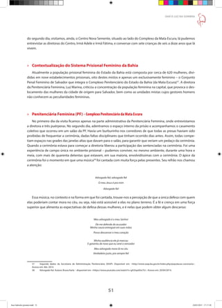 51
DAR À LUZ NA SOMBRA
do segundo dia, visitamos, ainda, o Centro Nova Semente, situado ao lado do Complexo da Mata Escura, lá pudemos
entrevistar as diretoras do Centro, Irmã Adele e Irmã Fátima, e conversar com sete crianças de seis a doze anos que lá
vivem.
»» Contextualização do Sistema Prisional Feminino da Bahia
Atualmente a população prisional feminina do Estado da Bahia está composta por cerca de 620 mulheres, divi-
didas em nove estabelecimentos prisionais, oito destes mistos e apenas um exclusivamente feminino – o Conjunto
Penal Feminino de Salvador que integra o Complexo Penitenciário do Estado da Bahia (da Mata Escura)57
. A diretora
da Penitenciária Feminina, Luz Marina, criticou a concentração da população feminina na capital, que provoca o des-
locamento das mulheres da cidade de origem para Salvador, bem como as unidades mistas cujos gestores homens
não conhecem as peculiaridades femininas.
»» Penitenciária Feminina (PF) - Complexo Penitenciário da Mata Escura
No primeiro dia da visita ficamos apenas na parte administrativa da Penitenciária Feminina, onde entrevistamos
a diretora e três puérperas. No segundo dia, adentramos o espaço interno da prisão e acompanhamos o casamento
coletivo que ocorreu em um salão da PF. Havia um burburinho nos corredores de que todas as presas haviam sido
proibidas de frequentar a cerimônia, dadas faltas disciplinares que tinham ocorrido dias antes. Assim, todas compe-
tiam espaços nas grades das janelas altas que davam para o salão, para garantir que veriam um pedaço da cerimônia.
Quando a cerimônia estava para começar a diretoria liberou a participação das sentenciadas na cerimônia. Foi uma
experiência de campo única no ambiente prisional – pudemos conviver, no mesmo ambiente, durante uma hora e
meia, com mais de quarenta detentas que estavam, em sua maioria, envolvidíssimas com a cerimônia. O ápice da
cerimônia foi o momento em que uma música58
foi cantada com muita força pelas presentes. Seu refrão nos chamou
a atenção:
Advogado fiel, advogado fiel
O meu Jesus é pra mim
Advogado fiel
Essa música, no contexto e na forma em que foi cantada, trouxe-nos a percepção de que a única defesa com quem
elas poderiam contar mora no céu, ou seja, não está acessível a elas no plano terreno. É a fé e crença em uma força
superior que alimenta as expectativas de defesa dessas mulheres, e é nelas que podem obter algum descanso:
Meu advogado é o meu Senhor
Ele me defende do acusador
Minha causa entreguei em suas mãos
Posso descansar o meu coração
Minha audiência ele já marcou
E garantiu de novo que eu serei o vencedor
Meu advogado mora lá no céu
Verdadeiro justo, pra sempre fiel
57	 Segundo dados da Secretaria de Administração Penitenciária (SEAP). Disponível em: http://www.seap.ba.gov.br/index.php/populacao-carceraria.
Acesso em: Abr. 2014.
58	 Advogado fiel. Autora: Bruna Karla – disponível em: https://www.youtube.com/watch?v=g9J5qs6Xw7U. Acesso em: 20/04/2014.
Ana Gabriela (pronta).indd 51 24/03/2015 17:17:38
 