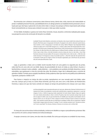 52
PENSANDO O DIREITO, No
51
Na entrevista com a diretora conversamos sobre diversos temas, dentre eles: visita, exercício de maternidade na
prisão e realidade prisional. Para ela, a possibilidade de ter um abrigo próximo ao estabelecimento prisional é uma so-
lução para que não haja a ruptura dos vínculos entre mães e crianças. Isso porque as freiras responsáveis pelo abrigo
levam semanalmente as crianças para visitarem seus pais e mães que estão na prisão.
A Irmã Adele, fundadora e gestora do Centro Nova Semente, trouxe, durante a entrevista realizada pela equipe,
sua perspectiva acerca da construção do berçário na unidade:
resultado? ficaram tanto falando, construíram um berçário, não sei que moda foi da Justiça de fazer um
berçário. Nós fomos para a inauguração do berçário. Ai pegaram uma sala lá, colocaram quatro berços,
tudo novinho e aí foi a inauguração. O secretário de Justiça, Nelson Pelegrini, hoje deputado federal,
colocou lá a placa com o nome dele‘inaugura-se o...’e botou a placa antes [da inauguração]e fez a inau-
guração. E nós fomos para a inauguração. Quatro berços, tinha uma pia lá para as meninas darem banho
nas crianças. Só. Mas não tinha uma cadeira para as mulheres ficarem sentadas, não tinha um sanitário.
Como é que a mãe ia ficar o dia todo tomando conta da criança ali, de pé, se não tinha... de pé. Não
funcionou não, por isso que acabou. Por isso que as crianças ficam com a mãe na cela. (...) Não tem, não
existe estrutura. É só inaugurar as coisas só pra dizer que fez. (...) Elas têm razão [de não quererem ficar
no berçário]. O jeito que era. Agora se fosse um berçário organizado, que a mãe ficasse ali, que tivesse
até uma cama para descansar, e tudo.
Logo, as gestantes e mães com os bebês recém-nascidos ficam em uma galeria no segundo piso da prisão,
cada mãe fica em uma cela com seu bebê. Apesar da precariedade do local, em todas as celas tinham chuveiro e
banheirinhas e estavam muito cuidadas – pelas detentas –, com prateleira com produtos de bebê, desenhos e varais
estendidos, que quebravam o cinza do concreto das celas. No entanto o lugar não é adequado para o convívio de
grávidas e bebês. É úmido, pouco arejado, barulhento. Então, podemos dizer que não há uma política de acolhimento
à gestante, puérperas e bebês na PF.
Para ilustrar o impacto na criança da vida na prisão, reproduzimos um caso narrado pela Irmã Adele, sobre
uma das crianças que já viveu no Centro Nova Semente, que ficou seis anos com a mãe dentro da Penitenciária
Feminina, à época em que não havia controle em relação ao tempo de permanência de crianças com suas mães:
um dia acompanhei Luiza na penitenciária para ver o pai, que adorava ela, chamava‘minha princesa’. Já
mataram ele. Então eu acompanhei a menina até a penitenciária e esperamos, esperamos, e o pai não
chegava. E entra o chefe de segurança ‘estão esperando há muito tempo’. Depois chega uma agente
com uma máxima desenvoltura e disse à menina ‘Ô garota, hoje não é possível, porque hoje seu pai
esta no seguro’. Eu falei:‘Luiza, seu pai esta fazendo um trabalho que não pode ser perturbado, está no
seguro’. E ela riu, riu, riu.‘Por que ri?’.‘Irmã, o seguro é a tranca!’.‘A tranca? O que é a tranca?’, eu que quis
saber .‘Irmã, quando a minha mãe não se comportava ou qualquer mulher não se comportava, o agente
macho batia e jogava dentro da tranca. É castigo!’.‘E com a mamãe acontecia isso?’.‘Acontecia, aconte-
cia’.‘E você, o que fazia?’.‘Eu chorava, chorava e chorava e ia na tranca com a minha mãe’.
A criança do caso acima estava institucionalizada, conhecia em detalhes as regras e procedimentos prisionais. Não
raro ouvimos em outros campos histórias de institucionalização.
A equipe conversou com Joana, uma das mães da unidade. Ela conta que está presa na unidade há onze meses,
Ana Gabriela (pronta).indd 52 24/03/2015 17:17:38
 